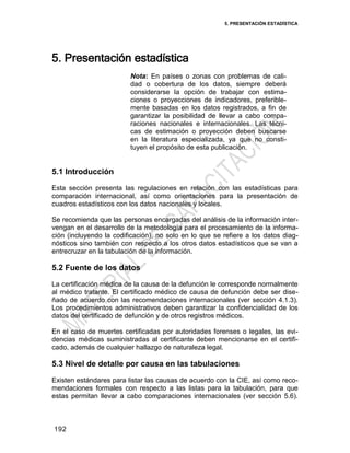 5. PRESENTACIÓN ESTADÍSTICA
192
5. Presentación estadística
Nota: En países o zonas con problemas de cali-
dad o cobertura de los datos, siempre deberá
considerarse la opción de trabajar con estima-
ciones o proyecciones de indicadores, preferible-
mente basadas en los datos registrados, a fin de
garantizar la posibilidad de llevar a cabo compa-
raciones nacionales e internacionales. Las técni-
cas de estimación o proyección deben buscarse
en la literatura especializada, ya que no consti-
tuyen el propósito de esta publicación.
5.1 Introducción
Esta sección presenta las regulaciones en relación con las estadísticas para
comparación internacional, así como orientaciones para la presentación de
cuadros estadísticos con los datos nacionales y locales.
Se recomienda que las personas encargadas del análisis de la información inter-
vengan en el desarrollo de la metodología para el procesamiento de la informa-
ción (incluyendo la codificación), no solo en lo que se refiere a los datos diag-
nósticos sino también con respecto a los otros datos estadísticos que se van a
entrecruzar en la tabulación de la información.
5.2 Fuente de los datos
La certificación médica de la causa de la defunción le corresponde normalmente
al médico tratante. El certificado médico de causa de defunción debe ser dise-
ñado de acuerdo con las recomendaciones internacionales (ver sección 4.1.3).
Los procedimientos administrativos deben garantizar la confidencialidad de los
datos del certificado de defunción y de otros registros médicos.
En el caso de muertes certificadas por autoridades forenses o legales, las evi-
dencias médicas suministradas al certificante deben mencionarse en el certifi-
cado, además de cualquier hallazgo de naturaleza legal.
5.3 Nivel de detalle por causa en las tabulaciones
Existen estándares para listar las causas de acuerdo con la CIE, así como reco-
mendaciones formales con respecto a las listas para la tabulación, para que
estas permitan llevar a cabo comparaciones internacionales (ver sección 5.6).
 