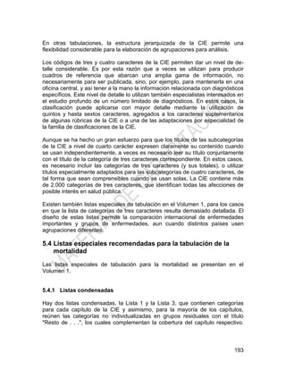 193
En otras tabulaciones, la estructura jerarquizada de la CIE permite una
flexibilidad considerable para la elaboración de agrupaciones para análisis.
Los códigos de tres y cuatro caracteres de la CIE permiten dar un nivel de de-
talle considerable. Es por esta razón que a veces se utilizan para producir
cuadros de referencia que abarcan una amplia gama de información, no
necesariamente para ser publicada, sino, por ejemplo, para mantenerla en una
oficina central, y así tener a la mano la información relacionada con diagnósticos
específicos. Este nivel de detalle lo utilizan también especialistas interesados en
el estudio profundo de un número limitado de diagnósticos. En estos casos, la
clasificación puede aplicarse con mayor detalle mediante la utilización de
quintos y hasta sextos caracteres, agregados a los caracteres suplementarios
de algunas rúbricas de la CIE o a una de las adaptaciones por especialidad de
la familia de clasificaciones de la CIE.
Aunque se ha hecho un gran esfuerzo para que los títulos de las subcategorías
de la CIE a nivel de cuarto carácter expresen claramente su contenido cuando
se usan independientemente, a veces es necesario leer su título conjuntamente
con el título de la categoría de tres caracteres correspondiente. En estos casos,
es necesario incluir las categorías de tres caracteres (y sus totales), o utilizar
títulos especialmente adaptados para las subcategorías de cuatro caracteres, de
tal forma que sean comprensibles cuando se usan solas. La CIE contiene más
de 2.000 categorías de tres caracteres, que identifican todas las afecciones de
posible interés en salud pública.
Existen también listas especiales de tabulación en el Volumen 1, para los casos
en que la lista de categorías de tres caracteres resulta demasiado detallada. El
diseño de estas listas permite la comparación internacional de enfermedades
importantes y grupos de enfermedades, aun cuando distintos países usen
agrupaciones diferentes.
5.4 Listas especiales recomendadas para la tabulación de la
mortalidad
Las listas especiales de tabulación para la mortalidad se presentan en el
Volumen 1.
5.4.1 Listas condensadas
Hay dos listas condensadas, la Lista 1 y la Lista 3, que contienen categorías
para cada capítulo de la CIE y asimismo, para la mayoría de los capítulos,
reúnen las categorías no individualizadas en grupos residuales con el título
"Resto de . . .", los cuales complementan la cobertura del capítulo respectivo.
 