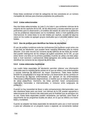 5. PRESENTACIÓN ESTADÍSTICA
194
Estas listas condensan el total de categorías de tres caracteres en un número
manejable de rúbricas para diversos propósitos de publicación.
5.4.2 Listas seleccionadas
Hay dos listas seleccionadas, la Lista 2 y la Lista 4, que contienen rúbricas de la
mayoría de los capítulos de la CIE, de las afecciones y causas externas que son
pertinentes para la observación y el análisis del estado de salud de la población
y de los problemas relacionados con la mortalidad, tanto a nivel nacional como
internacional. En estas listas no se dan totales por capítulo, excepto en algunos
casos en los cuales se agregan grupos residuales que sí permiten obtener esos
totales.
5.4.3 Uso de prefijos para identificar las listas de mortalidad
El uso de prefijos numéricos evita las confusiones que pudieran surgir entre una
y otra lista de tabulación, que pueden tener números diferentes para la misma
afección. (Con este recurso los números de las rúbricas de las listas de mortali-
dad pueden distinguirse de los códigos de cuatro caracteres de la CIE, ya que
estos tienen una letra en la primera posición). Cuando se utiliza una lista adap-
tada a nivel nacional o subnacional, debe agregarse otro prefijo especial para
identificar los números de las rúbricas de dicha lista.
5.4.4 Listas elaboradas localmente
Las cuatro listas especiales de tabulación permiten obtener una información
adecuada para la mayoría de los países en lo que se refiere a las enfermedades
y causas externas de defunción de mayor importancia. Tales listas facilitan
también la comparación a lo largo del tiempo y la observación de los cambios en
la frecuencia de algunas enfermedades, por ejemplo en las enfermedades
infecciosas y enfermedades degenerativas, a medida que se realizan programas
de salud específicos. Asimismo, las listas permiten hacer comparaciones
regionales, nacionales e internacionales, e inclusive entre subgrupos de
población.
Cuando no hay necesidad de llevar a cabo comparaciones internacionales, pue-
den diseñarse listas para uso local. Las rúbricas de la CIE pueden agruparse o
seleccionarse de la manera más adecuada para la finalidad que se persigue con
su uso. Estas listas especiales pueden necesitarse, por ejemplo, para hacer el
seguimiento de los programas locales de salud, en lo que se refiere a la morbi-
lidad y mortalidad.
Cuando se adapten las listas especiales de tabulación para uso a nivel nacional
o para ser utilizadas en un proyecto nuevo o especial, es conveniente realizar
 