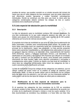 195
pruebas de campo, que pueden consistir en un simple recuento del número de
casos que cae en cada categoría de tres caracteres, para así poder determinar
qué afecciones pueden agruparse y cuáles necesitan subcategorías
individuales. Donde se construya una lista para uso local, la clave para las
categorías condensadas deberá contener los códigos de tres (o cuatro)
caracteres de la clasificación principal.
5.5 Lista especial de tabulación para la morbilidad
5.5.1 Descripción
La lista de tabulación para la morbilidad contiene 298 rúbricas detalladas. Es
una lista condensada en la que cada categoría aparece una sola vez y los
totales para grupos de enfermedades y para cada capítulo de la CIE pueden
obtenerse por la suma de rúbricas secuenciales.
El propósito de la lista de morbilidad es que sirva de base para la elaboración de
listas nacionales y también para comparaciones entre países. Se pueden ela-
borar listas nacionales tanto por expansión como por condensación de la lista
principal de la clasificación, según sea apropiado. La lista permite presentar
datos sobre pacientes hospitalizados y, con adaptaciones adecuadas en las que
se agreguen algunas rúbricas y se expandan otras, especialmente del Capítulo
XVIII (Síntomas, signos y hallazgos anormales clínicos y de laboratorio, no
clasificados en otra parte) y del Capítulo XXI (Factores que influyen en el estado
de salud y contacto con los servicios de salud), sirve también para presentar
información de otras fuentes, tales como atención ambulatoria y encuestas e
investigaciones sobre salud. Cuando se diseña una lista local de morbilidad, la
clave para las categorías condensadas debe incluir las categorías de tres o
cuatro caracteres de la clasificación principal.
La lista de morbilidad incluye los códigos de las categorías con asterisco, que se
utilizan cuando se quiere incluir en el análisis el código de asterisco para
clasificación doble. La lista se puede utilizar para la tabulación de los códigos
tanto de daga como de asterisco y, por tal razón, es muy importante señalar en
cada cuadro cuál de los dos tipos de códigos se utilizó para su elaboración.
5.5.2 Modificación de la lista especial de tabulación para la
morbilidad de acuerdo con las necesidades nacionales
Si al examinar las categorías de tres caracteres de la CIE se considera
necesario ampliar la lista, algunas rúbricas pueden subdividirse de acuerdo con
el orden de la clasificación principal o incluso a nivel de cuarto carácter. Si la
lista recomendada se considera muy detallada o si hace falta una lista más
 