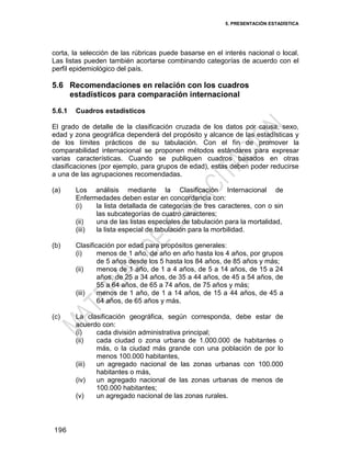 5. PRESENTACIÓN ESTADÍSTICA
196
corta, la selección de las rúbricas puede basarse en el interés nacional o local.
Las listas pueden también acortarse combinando categorías de acuerdo con el
perfil epidemiológico del país.
5.6 Recomendaciones en relación con los cuadros
estadísticos para comparación internacional
5.6.1 Cuadros estadísticos
El grado de detalle de la clasificación cruzada de los datos por causa, sexo,
edad y zona geográfica dependerá del propósito y alcance de las estadísticas y
de los límites prácticos de su tabulación. Con el fin de promover la
comparabilidad internacional se proponen métodos estándares para expresar
varias características. Cuando se publiquen cuadros basados en otras
clasificaciones (por ejemplo, para grupos de edad), estas deben poder reducirse
a una de las agrupaciones recomendadas.
(a) Los análisis mediante la Clasificación Internacional de
Enfermedades deben estar en concordancia con:
(i) la lista detallada de categorías de tres caracteres, con o sin
las subcategorías de cuatro caracteres;
(ii) una de las listas especiales de tabulación para la mortalidad,
(iii) la lista especial de tabulación para la morbilidad.
(b) Clasificación por edad para propósitos generales:
(i) menos de 1 año, de año en año hasta los 4 años, por grupos
de 5 años desde los 5 hasta los 84 años, de 85 años y más;
(ii) menos de 1 año, de 1 a 4 años, de 5 a 14 años, de 15 a 24
años, de 25 a 34 años, de 35 a 44 años, de 45 a 54 años, de
55 a 64 años, de 65 a 74 años, de 75 años y más;
(iii) menos de 1 año, de 1 a 14 años, de 15 a 44 años, de 45 a
64 años, de 65 años y más.
(c) La clasificación geográfica, según corresponda, debe estar de
acuerdo con:
(i) cada división administrativa principal;
(ii) cada ciudad o zona urbana de 1.000.000 de habitantes o
más, o la ciudad más grande con una población de por lo
menos 100.000 habitantes,
(iii) un agregado nacional de las zonas urbanas con 100.000
habitantes o más,
(iv) un agregado nacional de las zonas urbanas de menos de
100.000 habitantes;
(v) un agregado nacional de las zonas rurales.
 