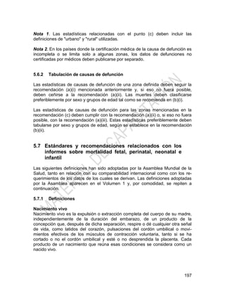 197
Nota 1. Las estadísticas relacionadas con el punto (c) deben incluir las
definiciones de "urbano" y "rural" utilizadas.
Nota 2. En los países donde la certificación médica de la causa de defunción es
incompleta o se limita solo a algunas zonas, los datos de defunciones no
certificadas por médicos deben publicarse por separado.
5.6.2 Tabulación de causas de defunción
Las estadísticas de causas de defunción de una zona definida deben seguir la
recomendación (a)(i) mencionada anteriormente y, si eso no fuera posible,
deben ceñirse a la recomendación (a)(ii). Las muertes deben clasificarse
preferiblemente por sexo y grupos de edad tal como se recomienda en (b)(i).
Las estadísticas de causas de defunción para las zonas mencionadas en la
recomendación (c) deben cumplir con la recomendación (a)(ii) o, si eso no fuera
posible, con la recomendación (a)(iii). Estas estadísticas preferiblemente deben
tabularse por sexo y grupos de edad, según se establece en la recomendación
(b)(ii).
5.7 Estándares y recomendaciones relacionados con los
informes sobre mortalidad fetal, perinatal, neonatal e
infantil
Las siguientes definiciones han sido adoptadas por la Asamblea Mundial de la
Salud, tanto en relación con su comparabilidad internacional como con los re-
querimientos de los datos de los cuales se derivan. Las definiciones adoptadas
por la Asamblea aparecen en el Volumen 1 y, por comodidad, se repiten a
continuación.
5.7.1 Definiciones
Nacimiento vivo
Nacimiento vivo es la expulsión o extracción completa del cuerpo de su madre,
independientemente de la duración del embarazo, de un producto de la
concepción que, después de dicha separación, respire o dé cualquier otra señal
de vida, como latidos del corazón, pulsaciones del cordón umbilical o movi-
mientos efectivos de los músculos de contracción voluntaria, tanto si se ha
cortado o no el cordón umbilical y esté o no desprendida la placenta. Cada
producto de un nacimiento que reúna esas condiciones se considera como un
nacido vivo.
 
