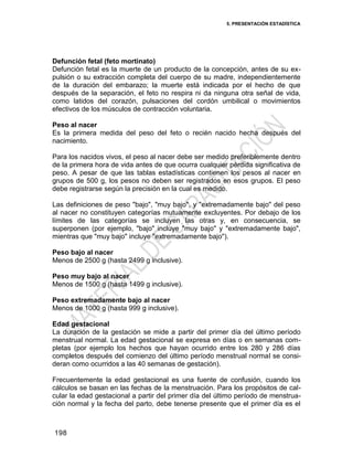5. PRESENTACIÓN ESTADÍSTICA
198
Defunción fetal (feto mortinato)
Defunción fetal es la muerte de un producto de la concepción, antes de su ex-
pulsión o su extracción completa del cuerpo de su madre, independientemente
de la duración del embarazo; la muerte está indicada por el hecho de que
después de la separación, el feto no respira ni da ninguna otra señal de vida,
como latidos del corazón, pulsaciones del cordón umbilical o movimientos
efectivos de los músculos de contracción voluntaria.
Peso al nacer
Es la primera medida del peso del feto o recién nacido hecha después del
nacimiento.
Para los nacidos vivos, el peso al nacer debe ser medido preferiblemente dentro
de la primera hora de vida antes de que ocurra cualquier pérdida significativa de
peso. A pesar de que las tablas estadísticas contienen los pesos al nacer en
grupos de 500 g, los pesos no deben ser registrados en esos grupos. El peso
debe registrarse según la precisión en la cual es medido.
Las definiciones de peso "bajo", "muy bajo", y "extremadamente bajo" del peso
al nacer no constituyen categorías mutuamente excluyentes. Por debajo de los
límites de las categorías se incluyen las otras y, en consecuencia, se
superponen (por ejemplo, "bajo" incluye "muy bajo" y "extremadamente bajo",
mientras que "muy bajo" incluye "extremadamente bajo").
Peso bajo al nacer
Menos de 2500 g (hasta 2499 g inclusive).
Peso muy bajo al nacer
Menos de 1500 g (hasta 1499 g inclusive).
Peso extremadamente bajo al nacer
Menos de 1000 g (hasta 999 g inclusive).
Edad gestacional
La duración de la gestación se mide a partir del primer día del último período
menstrual normal. La edad gestacional se expresa en días o en semanas com-
pletas (por ejemplo los hechos que hayan ocurrido entre los 280 y 286 días
completos después del comienzo del último período menstrual normal se consi-
deran como ocurridos a las 40 semanas de gestación).
Frecuentemente la edad gestacional es una fuente de confusión, cuando los
cálculos se basan en las fechas de la menstruación. Para los propósitos de cal-
cular la edad gestacional a partir del primer día del último período de menstrua-
ción normal y la fecha del parto, debe tenerse presente que el primer día es el
 