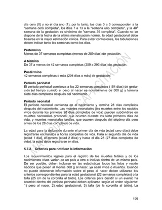 199
día cero (0) y no el día uno (1); por lo tanto, los días 0 a 6 corresponden a la
"semana cero completa", los días 7 a 13 a la "semana uno completa", y la 40a
semana de la gestación es sinónimo de "semana 39 completa". Cuando no se
dispone de la fecha de la última menstruación normal, la edad gestacional debe
basarse en la mejor estimación clínica. Para evitar confusiones, las tabulaciones
deben indicar tanto las semanas como los días.
Pretérmino
Menos de 37 semanas completas (menos de 259 días) de gestación.
A término
De 37 a menos de 42 semanas completas (259 a 293 días) de gestación.
Postérmino
42 semanas completas o más (294 días o más) de gestación.
Período perinatal
El período perinatal comienza a las 22 semanas completas (154 días) de gesta-
ción (el tiempo cuando el peso al nacer es normalmente de 500 g) y termina
siete días completos después del nacimiento.
Período neonatal
El período neonatal comienza en el nacimiento y termina 28 días completos
después del nacimiento. Las muertes neonatales (las muertes entre los nacidos
vivos durante los primeros 28 días completos de vida) pueden subdividirse en
muertes neonatales precoces, que ocurren durante los siete primeros días de
vida, y muertes neonatales tardías, que ocurren después del séptimo día pero
antes de los 28 días completos de vida.
La edad para la defunción durante el primer día de vida (edad cero días) debe
registrarse en minutos u horas completas de vida. Para el segundo día de vida
(edad 1 día), el tercero (edad 2 días) y hasta el día 28 (27 días completos de
vida), la edad debe registrarse en días.
5.7.2 Criterios para notificar la información
Los requerimientos legales para el registro de las muertes fetales y de los
nacimientos vivos varían de un país a otro e incluso dentro de un mismo país.
De ser posible, deben incluirse en las estadísticas todos los fetos y recién
nacidos que pesen al menos 500 g al nacer, ya sean vivos o muertos. Cuando
no puede obtenerse información sobre el peso al nacer deben utilizarse los
criterios correspondientes para la edad gestacional (22 semanas completas) o la
talla (25 cm de la coronilla al talón). Los criterios para decidir si un evento ha
ocurrido dentro del período perinatal deben aplicarse según el orden siguiente:
1) peso al nacer, 2) edad gestacional, 3) talla (de la coronilla al talón). La
 