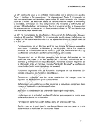 2. DESCRIPCIÓN DE LA CIE
11
La CIF clasifica la salud y los estados relacionados con la salud en dos partes.
Parte 1 clasifica el funcionamiento y la discapacidad. Parte 2 comprende los
factores contextuales ambientales y personales. El funcionamiento y la discapa-
cidad en la Parte 1 se describen desde las perspectivas del cuerpo, el individuo y
la sociedad, formuladas en dos componentes (1) funciones y estructuras cor-
porales y (2) actividades y participación. Como el funcionamiento y la discapacidad
de una persona se enmarcan en un determinado contexto, la CIF también incluye
una lista de factores ambientales.
La CIF ha reemplazado la Clasificación Internacional de Deficiencias, Discapa-
cidades y Minusvalías (CIDDM). En consecuencia, los términos y definiciones de
la vieja CIDDM se han reemplazado con los siguientes términos y definiciones de
la nueva CIF:
Funcionamiento: es un término genérico que incluye funciones corporales,
estructuras corporales, actividades y participación. Indica los aspectos
positivos de la interacción de un individuo (con una "condición de salud") y
sus factores contextuales (factores ambientales y personales).
Discapacidad: es un término genérico, que incluye deficiencias en las
funciones corporales y en las estructuras corporales, limitaciones en la
actividad y restricciones en la participación. Indica los aspectos negativos de
la interacción entre un individuo (con una "condición de salud") y sus factores
contextuales (factores ambientales y personales).
Funciones corporales: son las funciones fisiológicas de los sistemas cor-
porales (incluyendo las funciones psicológicas).
Estructuras corporales: son las partes anatómicas del cuerpo como los
órganos, las extremidades y sus componentes.
Deficiencias: son problemas en las funciones o estructuras corporales tales
como una desviación o pérdida significativa.
Actividad: es la realización de una tarea o acción por una persona.
Limitaciones en la actividad: son las dificultades que una persona puede tener
en la realización de las actividades.
Participación: es la implicación de la persona en una situación vital.
Restricciones en la participación: son los problemas que una persona puede
experimentar al implicarse en situaciones vitales
 