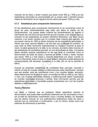 5. PRESENTACIÓN ESTADÍSTICA
200
inclusión de los fetos y recién nacidos que pesan entre 500 g y 1000 g en las
estadísticas nacionales es recomendable por su propio valor y también porque
mejora la información de los registros de los casos que pesan 1000 g y más.
5.7.3 Estadísticas para comparación internacional
En las estadísticas para comparación internacional no se recomienda incluir el
grupo de peso extremadamente bajo dado que altera la validez de las
comparaciones. Los países deben ordenar los procedimientos de registro e
información de una forma tal que permita que los sucesos y los criterios para su
inclusión en las estadísticas se puedan identificar fácilmente. Los fetos menos
maduros y los recién nacidos que no cumplan tales criterios (por ejemplo, los
que pesan menos de 1000 g) deben excluirse de las estadísticas perinatales, a
menos que haya razones legales o de otro tipo que justifiquen lo contrario, en
cuyo caso se debe mencionar explícitamente su inclusión. Cuando el peso al
nacer, la edad gestacional o la talla no se conocen, el evento debe incluirse en
las estadísticas de mortalidad perinatal, en vez de excluirse de ellas. Los países
deben también publicar estadísticas en las que tanto el numerador como el
denominador de todas las tasas y razones se limiten a fetos y recién nacidos
que pesen 1000 g o más (tasas y razones específicas por peso); cuando no
haya la información sobre el peso al nacer deberá utilizarse la edad gestacional
correspondiente (28 semanas completas) o la talla (35 cm de la coronilla al
talón).
Cuando se presenten estadísticas de mortalidad fetal, perinatal, neonatal e
infantil, el total de muertes debida a malformaciones debe identificarse, siempre
que sea posible, para los nacimientos vivos y las muertes fetales; asimismo,
debe relacionarse con el peso al nacer, en escalas de 500 g a 999 g y de 1000 g
o más. Las muertes neonatales debidas a malformaciones deben subdividirse
en muertes neonatales precoces y tardías. Esta información permite que las
estadísticas perinatales y neonatales puedan presentarse con o sin las muertes
debidas a malformaciones.
Tasas y Razones
Las tasas y razones que se publiquen deben especificar siempre el
denominador, que puede estar constituido solamente por los nacimientos vivos o
por el total de nacimientos (nacimientos vivos y muertes fetales). Es deseable
que los países incluyan en sus publicaciones estadísticas todas las tasas y
razones que se mencionan a continuación, o por lo menos, tantas como sus
sistemas de información lo permitan.
 