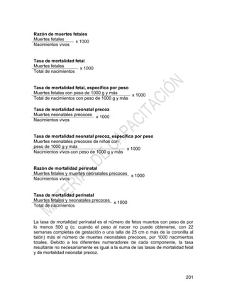201
Razón de muertes fetales
Muertes fetales
x 1000
Nacimientos vivos
Tasa de mortalidad fetal
Muertes fetales
x 1000
Total de nacimientos
Tasa de mortalidad fetal, específica por peso
Muertes fetales con peso de 1000 g y más
x 1000
Total de nacimientos con peso de 1000 g y más
Tasa de mortalidad neonatal precoz
Muertes neonatales precoces
x 1000
Nacimientos vivos
Tasa de mortalidad neonatal precoz, específica por peso
Muertes neonatales precoces de niños con
peso de 1000 g y más
x 1000
Nacimientos vivos con peso de 1000 g y más
Razón de mortalidad perinatal
Muertes fetales y muertes neonatales precoces
x 1000
Nacimientos vivos
Tasa de mortalidad perinatal
Muertes fetales y neonatales precoces
x 1000
Total de nacimientos
La tasa de mortalidad perinatal es el número de fetos muertos con peso de por
lo menos 500 g (o, cuando el peso al nacer no puede obtenerse, con 22
semanas completas de gestación o una talla de 25 cm o más de la coronilla al
talón) más el número de muertes neonatales precoces, por 1000 nacimientos
totales. Debido a los diferentes numeradores de cada componente, la tasa
resultante no necesariamente es igual a la suma de las tasas de mortalidad fetal
y de mortalidad neonatal precoz.
 