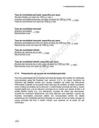 5. PRESENTACIÓN ESTADÍSTICA
202
Tasa de mortalidad perinatal, específica por peso
Muertes fetales con peso de 1000 g y más +
muertes neonatales precoces con peso al nacer de 1000 g y más
x 1000
Total de nacimientos con peso de 1000 g y más
Tasa de mortalidad neonatal
Muertes neonatales
x 1000
Nacimientos vivos
Tasa de mortalidad neonatal, específica por peso
Muertes neonatales de niños con peso al nacer de 1000 g y más
x 1000
Nacimientos vivos con peso de 1000 g y más
Tasa de mortalidad infantil
Muertes de menores de un año
x 1000
Nacimientos vivos
Tasa de mortalidad infantil, específica por peso
Muertes de menores de un año, peso al nacer de 1000 g y más
x 1000
Nacimientos vivos con peso de 1000 g y más
5.7.4 Presentación de causas de mortalidad perinatal
Para las estadísticas de mortalidad perinatal derivadas del modelo de certificado
recomendado para tal finalidad (ver sección 4.3.1), el mayor beneficio se
obtendrá del análisis amplio por causas múltiples de todas las afecciones
informadas. Cuando no se pueda hacer este tipo de análisis, se debe considerar
como mínimo el análisis de la afección o enfermedad principal del feto o recién
nacido (parte (a)) y de la afección principal de la madre que afecta al feto o al
recién nacido (parte (c)), con tabulación cruzada de estas dos afecciones.
Cuando es necesario seleccionar una sola afección (por ejemplo, cuando las
muertes neonatales precoces deben ser incorporadas dentro de tablas
estadísticas de mortalidad general basadas en causa única) se debe escoger la
causa principal del feto o recién nacido, que aparece en la parte (a) del
certificado.
 