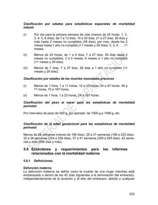 203
Clasificación por edades para estadísticas especiales de mortalidad
infantil
(i) Por día para la primera semana de vida (menos de 24 horas, 1, 2,
3, 4, 5, 6 días), de 7 a 13 días, 14 a 20 días, 21 a 27 días, 28 días y
más hasta 2 meses no cumplidos (59 días), por mes, desde los 2
meses hasta 1 año no cumplido (11 meses y 29 días): 2, 3, 4 . . . 11
meses.
(ii) Menos de 24 horas, de 1 a 6 días, 7 a 27 días, 28 días hasta 3
meses no cumplidos, 3 a 5 meses, 6 meses a 1 año no cumplido
(11 meses y 29 días).
(iii) Menos de 7 días, 7 a 27 días, 28 días a 1 año no cumplido (11
meses y 29 días).
Clasificación por edades de las muertes neonatales precoces
(i) Menos de 1 hora, 1 a 11 horas, 12 a 23 horas, 24 a 47 horas, 48 a
71 horas, 72 a 167 horas.
(ii) Menos de 1 hora, 1 a 23 horas, 24 a 167 horas.
Clasificación del peso al nacer para las estadísticas de mortalidad
perinatal
Por intervalos de peso de 500 g, por ejemplo: de 1000 g a 1499 g, etc.
Clasificación de la edad gestacional para las estadísticas de mortalidad
perinatal
Menos de 28 semanas (menos de 196 días), 28 a 31 semanas (196 a 223 días),
32 a 36 semanas (224 a 258 días), 37 a 41 semanas (259 a 293 días), 42 sema-
nas y más (294 días y más).
5.8 Estándares y requerimientos para los informes
relacionados con la mortalidad materna
5.8.1 Definiciones
Defunción materna
La defunción materna se define como la muerte de una mujer mientras está
embarazada o dentro de los 42 días siguientes a la terminación del embarazo,
independientemente de la duración y el sitio del embarazo, debida a cualquier
 