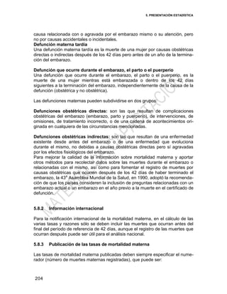 5. PRESENTACIÓN ESTADÍSTICA
204
causa relacionada con o agravada por el embarazo mismo o su atención, pero
no por causas accidentales o incidentales.
Defunción materna tardía
Una defunción materna tardía es la muerte de una mujer por causas obstétricas
directas o indirectas después de los 42 días pero antes de un año de la termina-
ción del embarazo.
Defunción que ocurre durante el embarazo, el parto o el puerperio
Una defunción que ocurre durante el embarazo, el parto o el puerperio, es la
muerte de una mujer mientras está embarazada o dentro de los 42 días
siguientes a la terminación del embarazo, independientemente de la causa de la
defunción (obstétrica y no obstétrica).
Las defunciones maternas pueden subdividirse en dos grupos:
Defunciones obstétricas directas: son las que resultan de complicaciones
obstétricas del embarazo (embarazo, parto y puerperio), de intervenciones, de
omisiones, de tratamiento incorrecto, o de una cadena de acontecimientos ori-
ginada en cualquiera de las circunstancias mencionadas.
Defunciones obstétricas indirectas: son las que resultan de una enfermedad
existente desde antes del embarazo o de una enfermedad que evoluciona
durante el mismo, no debidas a causas obstétricas directas pero sí agravadas
por los efectos fisiológicos del embarazo.
Para mejorar la calidad de la información sobre mortalidad materna y aportar
otros métodos para recolectar datos sobre las muertes durante el embarazo o
relacionadas con el mismo, así como para fomentar el registro de muertes por
causas obstétricas que ocurren después de los 42 días de haber terminado el
embarazo, la 43a
Asamblea Mundial de la Salud, en 1990, adoptó la recomenda-
ción de que los países consideren la inclusión de preguntas relacionadas con un
embarazo actual o un embarazo en el año previo a la muerte en el certificado de
defunción.
5.8.2 Información internacional
Para la notificación internacional de la mortalidad materna, en el cálculo de las
varias tasas y razones sólo se deben incluir las muertes que ocurran antes del
final del período de referencia de 42 días, aunque el registro de las muertes que
ocurran después puede ser útil para el análisis nacional.
5.8.3 Publicación de las tasas de mortalidad materna
Las tasas de mortalidad materna publicadas deben siempre especificar el nume-
rador (número de muertes maternas registradas), que puede ser:
 