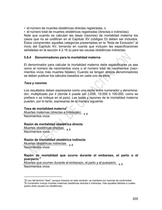 205
• el número de muertes obstétricas directas registradas, o
• el número total de muertes obstétricas registradas (directas e indirectas).
Note que cuando se calculan las tasas (razones) de mortalidad materna los
casos que no se codifican en el Capítulo XV (códigos O) deben ser incluidos.
Éstos comprenden aquellas categorías presentadas en la ―Nota de Exclusión‖ al
inicio del Capítulo XV, tomando en cuenta que incluyen las especificaciones
señaladas en la sección 4.2.16 a) para las causas obstétricas indirectas.
5.8.4 Denominadores para la mortalidad materna
El denominador para calcular la mortalidad materna debe especificarse ya sea
como el número de nacimientos vivos o el número total de nacimientos (naci-
mientos vivos más muertes fetales). Cuando se tengan ambos denominadores
se deben publicar los cálculos basados en cada uno de ellos.
Tasa y razones
Los resultados deben expresarse como una razón entre numerador y denomina-
dor, multiplicado por k (donde k puede ser 1.000, 10.000 ó 100.000, como se
prefiera o se indique en el país). Las tasas y razones de la mortalidad materna
pueden, por lo tanto, expresarse de la manera siguiente:
Tasa de mortalidad materna1
Muertes maternas (directas e indirectas) x k
Nacimientos vivos
Razón de mortalidad obstétrica directa
Muertes obstétricas directas x k
Nacimientos vivos
Razón de mortalidad obstétrica indirecta
Muertes obstétricas indirectas x k
Nacimientos vivos
Razón de mortalidad que ocurre durante el embarazo, el parto o el
puerperio 2
Muertes que ocurren durante el embarazo, el parto y el puerperio x k
Nacimientos vivos
1
El uso del término "tasa", aunque inexacto en este contexto, se mantiene por razones de continuidad.
2
El numerador incluye muertes maternas obstétricas directas e indirectas, más aquellas debidas a cuales-
quiera otras causas (no obstétricas).
 