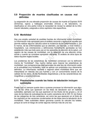 5. PRESENTACIÓN ESTADÍSTICA
206
5.9 Proporción de muertes clasificadas en causas mal
definidas
La asignación de una elevada proporción de causas de muerte al Capítulo XVIII
(Síntomas, signos y hallazgos anormales clínicos y de laboratorio, no
clasificados en otra parte) indica la necesidad de revisar la calidad de la infor-
mación tabulada y asignada a otros capítulos más específicos.
5.10 Morbilidad
Hay una amplia variedad de posibles fuentes de información sobre morbilidad.
La información más apropiada para el análisis nacional o regional es aquella que
permite realizar algunos cálculos sobre la incidencia de las enfermedades o, por
lo menos, de las enfermedades que se atienden, por ejemplo, a nivel médico u
hospitalario. Las orientaciones y definiciones formalmente aprobadas se han
establecido más que todo para uso en los episodios de atención de la salud, y el
registro de las causas de morbilidad, con la selección de una afección única,
donde y cuando se considere apropiado utilizarlas. El análisis de otros tipos de
datos requiere reglas locales.
Los problemas de las estadísticas de morbilidad comienzan con la definición
misma de "morbilidad". Hay mucho campo para mejorar las estadísticas de
morbilidad. Las comparaciones internacionales de este tipo de información están
en la actualidad muy limitadas y solo se aplican con propósitos muy claramente
definidos. La información nacional o regional sobre morbilidad tiene que ser
interpretada en relación con sus fuentes y con un conocimiento exacto de la
calidad de los datos, de las facilidades diagnósticas y de las características de-
mográficas y socioeconómicas.
5.11 Precauciones cuando las listas de tabulación incluyen
subtotales
Puede que no siempre quede claro a quienes procesan la información que algu-
nas de las cifras que aparecen en las listas de tabulación son en realidad
subtotales; ejemplos son las que aparecen en los títulos de los grupos y, en el
caso de las listas de subcategorías de cuatro caracteres de la CIE-10, los títulos
de las categorías de tres caracteres, así como las que aparecen en el título de
los capítulos en las versiones condensadas de las listas para la tabulación de la
mortalidad. Tales subtotales deben ignorarse cuando se calculan los totales,
porque se corre el riesgo de contar algunas rúbricas más de una vez.
 