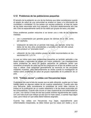 207
5.12 Problemas de las poblaciones pequeñas
El tamaño de la población es uno de los factores que debe considerarse cuando
el estado de salud de una comunidad se analiza en base a la información de
morbilidad o mortalidad. En los países con escasa población, el total de casos
de las listas resumidas será muy pequeño, y fluctuará aleatoriamente año tras
año. Esto es especialmente cierto en los datos por grupos de sexo y de edad.
Estos problemas pueden reducirse si se toman una o más de las siguientes
medidas:
• uso o presentación por grandes grupos de rúbricas de la CIE, como
por capítulos;
• totalización de datos de un período más largo, por ejemplo, tomar los
datos de los dos años precedentes y sumarlos a los del año actual,
para producir un "promedio móvil";
• utilización de los más amplios grupos de edad recomendados en las
secciones 5.6.1 y 5.7.4.
Lo que se indica para esas poblaciones pequeñas es también aplicable a las
áreas locales y regionales de países con mayor población. Las investigaciones
sobre problemas de salud en grupos pequeños de población tienen que
considerar el tamaño de cada uno de los subgrupos en el tipo de análisis que se
vaya a utilizar. Esta necesidad generalmente se reconoce en las encuestas
mediante muestreo, pero frecuentemente se olvida cuando la investigación se
realiza sobre problemas de salud de grupos especiales de la población de un
país.
5.13 "Celdas vacías" y celdas con frecuencias bajas
Cualquiera que sea la lista de causas que se esté utilizando, puede que no haya
habido casos en algunas celdas de los cuadros estadísticos. Cuando esto sea
muy frecuente, debe considerarse la posibilidad de omitir tales rúbricas (o
líneas) en la publicación de un cuadro estadístico o de las listas producidas por
las computadoras. Cuando sólo ocurre un caso ocasional de una enfermedad en
un país, una rúbrica o línea de ese tipo puede omitirse regularmente del cuadro,
con una nota al pie que indique ya sea que no hubo casos, o cuando haya algún
caso, para indicar en qué celda debió haberse asignado.
Cuando hay celdas con frecuencias muy bajas, especialmente para
enfermedades inesperadas, se debe indicar que los casos son reales y no un
 