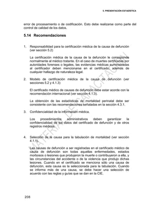 5. PRESENTACIÓN ESTADÍSTICA
208
error de procesamiento o de codificación. Esto debe realizarse como parte del
control de calidad de los datos.
5.14 Recomendaciones
1. Responsabilidad para la certificación médica de la causa de defunción
(ver sección 5.2)
La certificación médica de la causa de la defunción le corresponde
normalmente al médico tratante. En el caso de muertes certificadas por
autoridades forenses o legales, las evidencias médicas suministradas
al certificador deben mencionarse en el certificado, además de
cualquier hallazgo de naturaleza legal.
2. Modelo de certificación médica de la causa de defunción (ver
secciones 5.2 y 4.1.3)
El certificado médico de causas de defunción debe estar acorde con la
recomendación internacional (ver sección 4.1.3).
La obtención de las estadísticas de mortalidad perinatal debe ser
consistente con las recomendaciones señaladas en la sección 4.3.1.
3. Confidencialidad de la información médica.
Los procedimientos administrativos deben garantizar la
confidencialidad de los datos del certificado de defunción y de otros
registros médicos.
4. Selección de la causa para la tabulación de mortalidad (ver sección
4.1.1).
Las causas de defunción a ser registradas en el certificado médico de
causa de defunción son todas aquellas enfermedades, estados
morbosos o lesiones que produjeron la muerte o contribuyeron a ella, y
las circunstancias del accidente o de la violencia que produjo dichas
lesiones. Cuando en el certificado se menciona sólo una causa de
defunción, esta causa es la seleccionada para la tabulación. Cuando
se informa más de una causa, se debe hacer una selección de
acuerdo con las reglas y guías que se dan en la CIE.
 