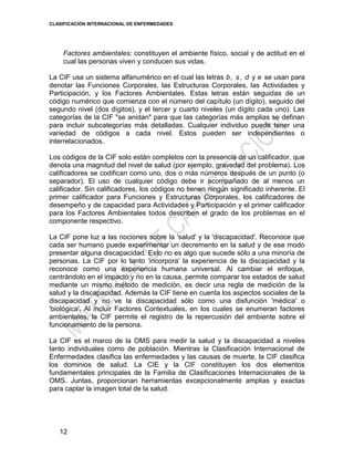 CLASIFICACIÓN INTERNACIONAL DE ENFERMEDADES
12
Factores ambientales: constituyen el ambiente físico, social y de actitud en el
cual las personas viven y conducen sus vidas.
La CIF usa un sistema alfanumérico en el cual las letras b, s, d y e se usan para
denotar las Funciones Corporales, las Estructuras Corporales, las Actividades y
Participación, y los Factores Ambientales. Estas letras están seguidas de un
código numérico que comienza con el número del capítulo (un dígito), seguido del
segundo nivel (dos dígitos), y el tercer y cuarto niveles (un dígito cada uno). Las
categorías de la CIF "se anidan" para que las categorías más amplias se definan
para incluir subcategorías más detalladas. Cualquier individuo puede tener una
variedad de códigos a cada nivel. Estos pueden ser independientes o
interrelacionados.
Los códigos de la CIF solo están completos con la presencia de un calificador, que
denota una magnitud del nivel de salud (por ejemplo, gravedad del problema). Los
calificadores se codifican como uno, dos o más números después de un punto (o
separador). El uso de cualquier código debe ir acompañado de al menos un
calificador. Sin calificadores, los códigos no tienen ningún significado inherente. El
primer calificador para Funciones y Estructuras Corporales, los calificadores de
desempeño y de capacidad para Actividades y Participación y el primer calificador
para los Factores Ambientales todos describen el grado de los problemas en el
componente respectivo.
La CIF pone luz a las nociones sobre la 'salud' y la 'discapacidad'. Reconoce que
cada ser humano puede experimentar un decremento en la salud y de ese modo
presentar alguna discapacidad. Esto no es algo que sucede sólo a una minoría de
personas. La CIF por lo tanto 'incorpora' la experiencia de la discapacidad y la
reconoce como una experiencia humana universal. Al cambiar el enfoque,
centrándolo en el impacto y no en la causa, permite comparar los estados de salud
mediante un mismo método de medición, es decir una regla de medición de la
salud y la discapacidad. Además la CIF tiene en cuenta los aspectos sociales de la
discapacidad y no ve la discapacidad sólo como una disfunción 'médica' o
'biológica'. Al incluir Factores Contextuales, en los cuales se enumeran factores
ambientales, la CIF permite el registro de la repercusión del ambiente sobre el
funcionamiento de la persona.
La CIF es el marco de la OMS para medir la salud y la discapacidad a niveles
tanto individuales como de población. Mientras la Clasificación Internacional de
Enfermedades clasifica las enfermedades y las causas de muerte, la CIF clasifica
los dominios de salud. La CIE y la CIF constituyen los dos elementos
fundamentales principales de la Familia de Clasificaciones Internacionales de la
OMS. Juntas, proporcionan herramientas excepcionalmente amplias y exactas
para captar la imagen total de la salud.
 