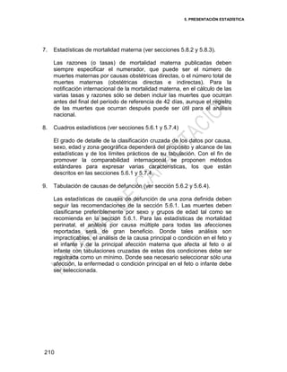 5. PRESENTACIÓN ESTADÍSTICA
210
7. Estadísticas de mortalidad materna (ver secciones 5.8.2 y 5.8.3).
Las razones (o tasas) de mortalidad materna publicadas deben
siempre especificar el numerador, que puede ser el número de
muertes maternas por causas obstétricas directas, o el número total de
muertes maternas (obstétricas directas e indirectas). Para la
notificación internacional de la mortalidad materna, en el cálculo de las
varias tasas y razones sólo se deben incluir las muertes que ocurran
antes del final del período de referencia de 42 días, aunque el registro
de las muertes que ocurran después puede ser útil para el análisis
nacional.
8. Cuadros estadísticos (ver secciones 5.6.1 y 5.7.4)
El grado de detalle de la clasificación cruzada de los datos por causa,
sexo, edad y zona geográfica dependerá del propósito y alcance de las
estadísticas y de los límites prácticos de su tabulación. Con el fin de
promover la comparabilidad internacional se proponen métodos
estándares para expresar varias características, los que están
descritos en las secciones 5.6.1 y 5.7.4.
9. Tabulación de causas de defunción (ver sección 5.6.2 y 5.6.4).
Las estadísticas de causas de defunción de una zona definida deben
seguir las recomendaciones de la sección 5.6.1. Las muertes deben
clasificarse preferiblemente por sexo y grupos de edad tal como se
recomienda en la sección 5.6.1. Para las estadísticas de mortalidad
perinatal, el análisis por causa múltiple para todas las afecciones
reportadas será de gran beneficio. Donde tales análisis son
impracticables, el análisis de la causa principal o condición en el feto y
el infante y de la principal afección materna que afecta al feto o al
infante con tabulaciones cruzadas de estas dos condiciones debe ser
registrada como un mínimo. Donde sea necesario seleccionar sólo una
afección, la enfermedad o condición principal en el feto o infante debe
ser seleccionada.
 