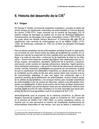6. HISTORIA DEL DESARROLLO DE LA CIE
211
6. Historia del desarrollo de la CIE3
6.1 Origen
Sir George H. Knibbs, el eminente estadístico australiano, concede el mérito del
primer ensayo de clasificación sistemática de enfermedades a Francois Bossier
de Lacroix (1706-1777), mejor conocido por el nombre de Sauvages (10). El
extenso trabajo de Sauvages se publicó con el título de Nosología Methodica.
Contemporáneo de Sauvages fue el gran metodólogo Linneo (1707-1778), una
de cuyas obras fue titulada Genera Morborum. A comienzos del siglo XIX la
clasificación más corriente de enfermedades era la de William Cullen (1710-
1790), de Edimburgo, publicada en 1785 con el título de Synopsis Nosologiae
Methodicae.
Pero el estudio estadístico de las enfermedades se había iniciado un siglo antes,
con el tratado de John Graunt sobre las tablas de mortalidad de Londres. En un
intento por calcular la proporción de niños nacidos vivos que fallecieron antes de
llegar a la edad de seis años —entonces no se registraba la edad de los falle-
cidos— Graunt tomó todas las muertes que habían sido clasificadas bajo las rú-
bricas muguet, convulsiones, raquitismo, trastornos de la dentición y gusanos,
prematuros, recién nacidos sin bautizar (chrysomes), lactantes, hígado grande y
niños asfixiados (sofocados), y les sumó la mitad de las defunciones atribuidas a
viruela, varicela, sarampión y parasitados por gusanos sin convulsiones. A pesar
de que su clasificación era elemental e imperfecta, su cálculo de que un 36% de
la mortalidad ocurría antes de los seis años parece haber sido correcto a la luz
de conocimientos ulteriores. Si bien tres siglos han contribuido algo a la
exactitud científica de la clasificación de enfermedades, muchos todavía dudan
de la utilidad de las tentativas y los ensayos hechos para recopilar estadísticas
de enfermedades o aun de causas de defunción, debido a las dificultades inhe-
rentes a la clasificación. A ellos se les podría citar la frase de Major Greenwood:
"El purista científico que piense esperar hasta que las estadísticas médicas sean
exactas desde el punto de vista nosológico no es más razonable que aquel cam-
pesino de Horacio que aguardaba a que el río acabara de fluir" (11).
Afortunadamente para el progreso de la medicina preventiva, la Oficina del
Registro General de Inglaterra y Gales, desde su fundación en 1837, encontró
en la persona de William Farr (1807-1883), su primer estadístico médico, un
hombre que no solo aprovechó al máximo las imperfectas clasificaciones de
enfermedades disponibles en ese tiempo, sino que se dedicó a mejorarlas y a
3
La mayor parte del material presentado en las secciones 6.1-6.3 se reproduce de la Introducción de la
Séptima Revisión de la CIE, que ofrece una excelente descripción del origen de la Clasificación.
 