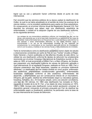 CLASIFICACIÓN INTERNACIONAL DE ENFERMEDADES
212
lograr que su uso y aplicación fueran uniformes desde el punto de vista
internacional.
Farr encontró que los servicios públicos de su época usaban la clasificación de
Cullen, la cual no se había actualizado en el sentido de incluir los avances de la
ciencia médica, y no la consideró satisfactoria para usarla con fines estadísticos.
En consecuencia, en el primer Informe Anual del Registrador General (12), Farr
describió los principios que deben regir una clasificación estadística de
enfermedades, e insistió en la adopción urgente de una clasificación uniforme,
en los siguientes términos:
Las ventajas de una nomenclatura estadística uniforme, por imperfecta que sea, son tan
obvias, que sorprende que no se le haya dado importancia a su aplicación en las Leyes de
Mortalidad. Cada enfermedad tiene con frecuencia tres o cuatro términos y cada término ha
sido aplicado a varias enfermedades diferentes; se han usado nombres vagos e
inconvenientes y en vez de las enfermedades primarias se han registrado las
complicaciones. La nomenclatura es tan importante para este dominio de investigación,
como lo son los pesos y medidas en las ciencias físicas, y debe establecerse de inmediato.
Tanto la nomenclatura como la clasificación estadística fueron objeto de estudio
y observaciones constantes por parte de Farr en sus "Cartas" anuales al Regis-
trador General, y fueron publicadas en los Informes Anuales de este último. La
utilidad de una clasificación uniforme de causas de defunción fue ampliamente
reconocida por el primer Congreso Internacional de Estadística reunido en Bru-
selas en 1853, el cual encomendó a William Farr y a Marc d'Espine, de Ginebra,
que prepararan una clasificación uniforme de causas de defunción aplicable a
nivel internacional. En el siguiente Congreso, realizado en París en 1885, Farr y
d'Espine presentaron dos listas separadas, basadas en principios totalmente
diferentes. La clasificación de Farr estaba dividida en cinco grupos: enfermeda-
des epidémicas, enfermedades constitucionales (generales), enfermedades
localizadas clasificadas conforme al sitio anatómico, enfermedades del
desarrollo, y enfermedades que son consecuencia directa de un traumatismo.
D'Espine, por su parte, clasificó las enfermedades según su naturaleza (gotosa,
herpética, hemática, etc.). El Congreso adoptó, como una solución conciliatoria,
una lista de 139 rúbricas. En 1864 esta clasificación fue revisada en París,
siguiendo el modelo de la de W. Farr, y fue objeto de otras revisiones en 1874,
1880 y 1886. Aunque esta clasificación nunca recibió aprobación universal, la
disposición general, incluyendo el principio propuesto por Farr de clasificar las
enfermedades según su localización anatómica, ha perdurado como la base de
la Lista Internacional de Causas de Defunción.
 