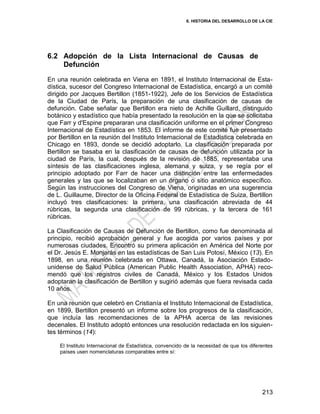 6. HISTORIA DEL DESARROLLO DE LA CIE
213
6.2 Adopción de la Lista Internacional de Causas de
Defunción
En una reunión celebrada en Viena en 1891, el Instituto Internacional de Esta-
dística, sucesor del Congreso Internacional de Estadística, encargó a un comité
dirigido por Jacques Bertillon (1851-1922), Jefe de los Servicios de Estadística
de la Ciudad de París, la preparación de una clasificación de causas de
defunción. Cabe señalar que Bertillon era nieto de Achille Guillard, distinguido
botánico y estadístico que había presentado la resolución en la que se solicitaba
que Farr y d'Espine prepararan una clasificación uniforme en el primer Congreso
Internacional de Estadística en 1853. El informe de este comité fue presentado
por Bertillon en la reunión del Instituto Internacional de Estadística celebrada en
Chicago en 1893, donde se decidió adoptarlo. La clasificación preparada por
Bertillon se basaba en la clasificación de causas de defunción utilizada por la
ciudad de París, la cual, después de la revisión de 1885, representaba una
síntesis de las clasificaciones inglesa, alemana y suiza, y se regía por el
principio adoptado por Farr de hacer una distinción entre las enfermedades
generales y las que se localizaban en un órgano o sitio anatómico específico.
Según las instrucciones del Congreso de Viena, originadas en una sugerencia
de L. Guillaume, Director de la Oficina Federal de Estadística de Suiza, Bertillon
incluyó tres clasificaciones: la primera, una clasificación abreviada de 44
rúbricas, la segunda una clasificación de 99 rúbricas, y la tercera de 161
rúbricas.
La Clasificación de Causas de Defunción de Bertillon, como fue denominada al
principio, recibió aprobación general y fue acogida por varios países y por
numerosas ciudades. Encontró su primera aplicación en América del Norte por
el Dr. Jesús E. Monjarás en las estadísticas de San Luis Potosí, México (13). En
1898, en una reunión celebrada en Ottawa, Canadá, la Asociación Estado-
unidense de Salud Pública (American Public Health Association, APHA) reco-
mendó que los registros civiles de Canadá, México y los Estados Unidos
adoptaran la clasificación de Bertillon y sugirió además que fuera revisada cada
10 años.
En una reunión que celebró en Cristianía el Instituto Internacional de Estadística,
en 1899, Bertillon presentó un informe sobre los progresos de la clasificación,
que incluía las recomendaciones de la APHA acerca de las revisiones
decenales. El Instituto adoptó entonces una resolución redactada en los siguien-
tes términos (14):
El Instituto Internacional de Estadística, convencido de la necesidad de que los diferentes
países usen nomenclaturas comparables entre sí:
 