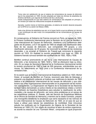 CLASIFICACIÓN INTERNACIONAL DE ENFERMEDADES
214
Toma nota con satisfacción de que el sistema de nomenclatura de causas de defunción
que le fue presentado en 1893, ha sido adoptado por todas las oficinas de estadística de
América del Norte y por algunas de América del Sur y de Europa;
Insiste enérgicamente en que este sistema de nomenclatura sea adoptado en principio y
sin revisión por todas las instituciones europeas de estadística;
Aprueba, cuando menos en términos generales, el sistema de revisión decenal propuesto
por la APHA en su sesión de Ottawa (1898);
Insta a las oficinas de estadística que aún no lo hayan hecho a que se adhieran sin demora
y que contribuyan de este modo a la comparabilidad de las nomenclaturas de causas de
defunción.
En consecuencia, el Gobierno de Francia convocó en París, en agosto de 1900,
la Primera Conferencia Internacional para la Revisión de la Lista de Bertillon o
Lista Internacional de Causas de Defunción. Asistieron a la Conferencia dele-
gados de 26 países, y el 21 de agosto de 1900 se adoptó una clasificación deta-
llada de las causas de defunción, que comprendía 179 grupos, y una
clasificación abreviada, de 35 grupos. Se reconoció la ventaja de las revisiones
decenales, y se encargó al Gobierno de Francia que convocara la siguiente
reunión en 1910. En realidad la reunión proyectada tuvo lugar en 1909. El
Gobierno francés convocó también las conferencias de 1920, 1929 y 1938.
Bertillon continuó promoviendo el uso de la Lista Internacional de Causas de
Defunción, y las revisiones de 1900, 1910 y 1920 se efectuaron bajo su direc-
ción. En su cargo de Secretario General de la Conferencia Internacional remitió
la revisión provisional de 1920 a más de 500 personas, solicitándoles sus opi-
niones. Su fallecimiento en 1922 privó a la Conferencia Internacional de su
verdadero líder.
En la sesión que el Instituto Internacional de Estadística celebró en 1923, Michel
Huber, el sucesor de Bertillon en Francia, reconoció esta falta de liderazgo y
presentó una resolución pidiendo al Instituto que reafirmara la decisión de 1893
relativa a la clasificación internacional de las causas de defunción y que cola-
borara con otras organizaciones internacionales en la preparación de las revisio-
nes subsiguientes. La Organización de Higiene de la Sociedad de las Naciones
también había demostrado un activo interés en las estadísticas vitales y nombró
una Comisión de Expertos Estadísticos para estudiar la clasificación de enfer-
medades y de causas de defunción, así como otros problemas en el campo de
las estadísticas médicas. E. Roesle, Jefe del Servicio de Estadísticas Médicas
de la Oficina de Sanidad de Alemania y miembro de la citada Comisión, preparó
una monografía detallando la ampliación que sería necesaria en las rúbricas de
la Lista Internacional de Causas de Defunción de 1920, en el caso de que se
fuese a utilizar para tabular las estadísticas de morbilidad. Este minucioso
estudio fue publicado por la Organización de Higiene de la Sociedad de las
Naciones en 1928 (15). Con objeto de coordinar la labor de ambos organismos,
se acordó la creación de una "Comisión Mixta", compuesta en igual proporción
 