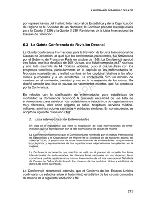 6. HISTORIA DEL DESARROLLO DE LA CIE
215
por representantes del Instituto Internacional de Estadística y de la Organización
de Higiene de la Sociedad de las Naciones; la Comisión preparó las propuestas
para la Cuarta (1929) y la Quinta (1938) Revisiones de la Lista Internacional de
Causas de Defunción.
6.3 La Quinta Conferencia de Revisión Decenal
La Quinta Conferencia Internacional para la Revisión de la Lista Internacional de
Causas de Defunción, al igual que las conferencias precedentes, fue convocada
por el Gobierno de Francia en París en octubre de 1938. La Conferencia aprobó
tres listas: una lista detallada de 200 rúbricas, una lista intermedia de 87 rúbricas
y una lista resumida de 44 rúbricas. Además, puso al día las listas con los
progresos científicos, particularmente en el capítulo de las enfermedades in-
fecciosas y parasitarias, y realizó cambios en los capítulos relativos a las afec-
ciones puerperales y a los accidentes. La conferencia hizo un mínimo de
cambios en el contenido, cantidad y aun en la numeración de los rubros. Se
diseñó también una lista de causas de nacimientos muertos, que fue aprobada
por la Conferencia.
En relación con la clasificación de enfermedades para estadísticas de
morbilidad, la Conferencia reconoció la creciente necesidad de una lista de
enfermedades para satisfacer los requerimientos estadísticos de organizaciones
muy diferentes, tales como seguros de salud, hospitales, servicios médico-
militares, administraciones sanitarias y entidades similares. En consecuencia, se
adoptó la siguiente resolución (16):
2. Lista Internacional de Enfermedades
En vista de la importancia que tiene la recopilación de listas internacionales de enfer-
medades que se correspondan con la lista internacional de causas de muerte:
La Conferencia recomienda que el Comité conjunto nombrado por el Instituto Internacional
de Estadísticas y la Organización de Higiene de la Sociedad de las Naciones asuma, tal
como en 1929, la preparación de listas internacionales de enfermedades, conjuntamente
con expertos y representantes de las organizaciones especialmente competentes en la
materia.
La Conferencia recomienda que mientras se esté en el proceso de recopilar las listas
internacionales de enfermedades, las diversas listas nacionales en uso deberían, tanto
como fuera posible, ajustarse a los mismos lineamientos de la Lista Internacional Detallada
de Causas de Defunción (indicando los números de los capítulos, títulos y subtítulos de
dicha Lista entre paréntesis).
La Conferencia recomendó además, que el Gobierno de los Estados Unidos
continuara sus estudios sobre el tratamiento estadístico de las causas conjuntas
de muerte en la siguiente resolución (16):
 