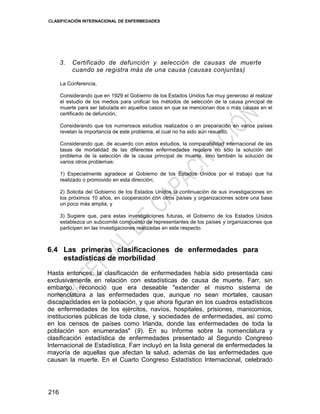 CLASIFICACIÓN INTERNACIONAL DE ENFERMEDADES
216
3. Certificado de defunción y selección de causas de muerte
cuando se registra más de una causa (causas conjuntas)
La Conferencia,
Considerando que en 1929 el Gobierno de los Estados Unidos fue muy generoso al realizar
el estudio de los medios para unificar los métodos de selección de la causa principal de
muerte para ser tabulada en aquellos casos en que se mencionan dos o más causas en el
certificado de defunción,
Considerando que los numerosos estudios realizados o en preparación en varios países
revelan la importancia de este problema, el cual no ha sido aún resuelto,
Considerando que, de acuerdo con estos estudios, la comparabilidad internacional de las
tasas de mortalidad de las diferentes enfermedades requiere no sólo la solución del
problema de la selección de la causa principal de muerte, sino también la solución de
varios otros problemas:
1) Especialmente agradece al Gobierno de los Estados Unidos por el trabajo que ha
realizado o promovido en esta dirección;
2) Solicita del Gobierno de los Estados Unidos la continuación de sus investigaciones en
los próximos 10 años, en cooperación con otros países y organizaciones sobre una base
un poco más amplia, y
3) Sugiere que, para estas investigaciones futuras, el Gobierno de los Estados Unidos
establezca un subcomité compuesto de representantes de los países y organizaciones que
participen en las investigaciones realizadas en este respecto.
6.4 Las primeras clasificaciones de enfermedades para
estadísticas de morbilidad
Hasta entonces, la clasificación de enfermedades había sido presentada casi
exclusivamente en relación con estadísticas de causa de muerte. Farr, sin
embargo, reconoció que era deseable "extender el mismo sistema de
nomenclatura a las enfermedades que, aunque no sean mortales, causan
discapacidades en la población, y que ahora figuran en los cuadros estadísticos
de enfermedades de los ejércitos, navíos, hospitales, prisiones, manicomios,
instituciones públicas de toda clase, y sociedades de enfermedades, así como
en los censos de países como Irlanda, donde las enfermedades de toda la
población son enumeradas" (9). En su Informe sobre la nomenclatura y
clasificación estadística de enfermedades presentado al Segundo Congreso
Internacional de Estadística, Farr incluyó en la lista general de enfermedades la
mayoría de aquellas que afectan la salud, además de las enfermedades que
causan la muerte. En el Cuarto Congreso Estadístico Internacional, celebrado
 