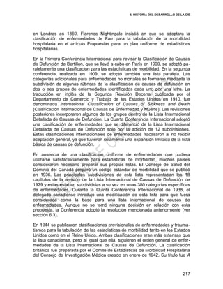 6. HISTORIA DEL DESARROLLO DE LA CIE
217
en Londres en 1860, Florence Nightingale insistió en que se adoptara la
clasificación de enfermedades de Farr para la tabulación de la morbilidad
hospitalaria en el artículo Propuestas para un plan uniforme de estadísticas
hospitalarias.
En la Primera Conferencia Internacional para revisar la Clasificación de Causas
de Defunción de Bertillon, que se llevó a cabo en París en 1900, se adoptó pa-
ralelamente una clasificación para las estadísticas de morbilidad. En la segunda
conferencia, realizada en 1909, se adoptó también una lista paralela. Las
categorías adicionales para enfermedades no mortales se formaron mediante la
subdivisión de algunas rúbricas de la clasificación de causas de defunción en
dos o tres grupos de enfermedades identificados cada uno por una letra. La
traducción en inglés de la Segunda Revisión Decenal publicada por el
Departamento de Comercio y Trabajo de los Estados Unidos en 1910, fue
denominada International Classification of Causes of Sickness and Death
(Clasificación Internacional de Causas de Enfermedad y Muerte). Las revisiones
posteriores incorporaron algunos de los grupos dentro de la Lista Internacional
Detallada de Causas de Defunción. La Cuarta Conferencia Internacional adoptó
una clasificación de enfermedades que se diferenció de la Lista Internacional
Detallada de Causas de Defunción solo por la adición de 12 subdivisiones.
Estas clasificaciones internacionales de enfermedades fracasaron al no recibir
aceptación general, ya que tuvieron solamente una expansión limitada de la lista
básica de causas de defunción.
En ausencia de una clasificación uniforme de enfermedades que pudiera
utilizarse satisfactoriamente para estadísticas de morbilidad, muchos países
consideraron necesario preparar sus propias listas. El Consejo de Salud del
Dominio del Canadá preparó un código estándar de morbilidad que se publicó
en 1936. Las principales subdivisiones de esta lista representaban los 18
capítulos de la revisión de la Lista Internacional de Causas de Defunción de
1929 y estas estaban subdivididas a su vez en unas 380 categorías específicas
de enfermedades. Durante la Quinta Conferencia Internacional de 1938, el
delegado canadiense introdujo una modificación de esta lista para que fuera
considerada como la base para una lista internacional de causas de
enfermedades. Aunque no se tomó ninguna decisión en relación con esta
propuesta, la Conferencia adoptó la resolución mencionada anteriormente (ver
sección 6.3).
En 1944 se publicaron clasificaciones provisionales de enfermedades y trauma-
tismos para la tabulación de las estadísticas de morbilidad tanto en los Estados
Unidos como en el Reino Unido. Ambas clasificaciones eran más extensas que
la lista canadiense, pero al igual que ella, siguieron el orden general de enfer-
medades de la Lista Internacional de Causas de Defunción. La clasificación
británica fue preparada por el Comité de Estadísticas de Morbilidad Hospitalaria
del Consejo de Investigación Médica creado en enero de 1942. Su título fue A
 
