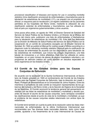 CLASIFICACIÓN INTERNACIONAL DE ENFERMEDADES
218
provisional classification of diseases and injuries for use in compiling morbidity
statistics (Una clasificación provisional de enfermedades y traumatismos para la
tabulación de estadísticas de morbilidad) (17) y se preparó con el propósito de
ofrecer un esquema para la recolección y el registro estadístico de los pacientes
admitidos en los hospitales del Reino Unido, mediante la utilización de una
clasificación estándar de enfermedades y traumatismos, que fue utilizada en
todo el país por organismos gubernamentales y otros usuarios.
Unos pocos años antes, en agosto de 1940, el Director General de Sanidad del
Servicio de Salud Pública de los Estados Unidos y el Director de la Oficina del
Censo del mismo país, publicaron una lista de enfermedades y traumatismos
para la tabulación de estadísticas de morbilidad (18). Esta lista fue elaborada
por la División de Métodos de Salud Pública del Servicio de Salud Pública con la
cooperación de un comité de consultores escogido por el Director General de
Sanidad. En 1944 se publicó el Manual for coding cause of illness according to a
diagnosis code for tabulating morbidity statistics (Manual para la codificación de
las causas de enfermedad de acuerdo con los diagnósticos para tabulación de
las estadísticas de morbilidad), que incluía los códigos diagnósticos, una lista
tabular de inclusiones y un índice alfabético. Esta lista fue utilizada en varios
hospitales, en un gran número de planes de seguro hospitalario voluntario y en
programas de atención médica así como también en estudios especiales de
otros organismos en los Estados Unidos.
6.5 Comité de los Estados Unidos para las Causas
Conjuntas de Defunción
De acuerdo con la resolución de la Quinta Conferencia Internacional, el Secre-
tario de Estado procedió en 1945 al nombramiento del Comité de los Estados
Unidos para las Causas Conjuntas de Defunción, bajo la dirección de Lowell J.
Reed, Profesor de Bioestadísticas en la Universidad de Johns Hopkins. Entre los
miembros y consultores de este comité se incluyeron representantes de los go-
biernos del Canadá y del Reino Unido y de la Sección de Higiene de la Sociedad
de las Naciones. El Comité reconoció la tendencia general del pensamiento en
relación con las listas de estadísticas de morbilidad y mortalidad y decidió que,
antes de discutir el asunto de las causas conjuntas, sería ventajoso considerar
las clasificaciones desde el punto de vista de la morbilidad y mortalidad, ya que
el problema de las causas conjuntas estaba relacionado con ambos tipos de
estadísticas.
El Comité tomó también en cuenta la parte de la resolución sobre las listas inter-
nacionales de enfermedades de la última Conferencia Internacional que
recomendaba que "las diversas listas nacionales deberían, tanto como fuera
posible, ajustarse a los lineamientos de la Lista Internacional de Causas de
 