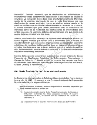 6. HISTORIA DEL DESARROLLO DE LA CIE
219
Defunción". También reconoció que la clasificación de enfermedades y
traumatismos estaba estrechamente asociada con la clasificación de causas de
defunción. La percepción de que tales listas eran fundamentalmente diferentes,
surgía de la creencia equivocada de que la Lista Internacional era una
clasificación de causas terminales, cuando en realidad estaba basada en la
condición morbosa que iniciaba la cadena de eventos causantes de la muerte.
El Comité consideró que, para utilizar plenamente tanto las estadísticas de
morbilidad como las de mortalidad, las clasificaciones de enfermedades para
ambos propósitos no solamente deberían ser comparables sino que dentro de lo
posible deberían constituir una lista única.
Además, un número cada vez mayor de organizaciones estadísticas estaban uti-
lizando registros médicos que incluían tanto la enfermedad como la muerte. Se
consideró también que aún aquellas organizaciones que recopilaban solamente
estadísticas de morbilidad debían codificar tanto los casos mortales como los no
mortales. Una lista única, por lo tanto, facilitaría mucho el trabajo de codifica-
ción. Tal lista también serviría de base común para la comparación de las esta-
dísticas de morbilidad y mortalidad.
En vista de lo expuesto se nombró un subcomité que preparó el borrador de una
Propuesta de Clasificación Estadística de Enfermedades, Traumatismos y
Causas de Defunción. El Comité adoptó un borrador final después que fuera
modificado en base a ensayos realizados por varias organizaciones en Canadá,
Estados Unidos y el Reino Unido.
6.6 Sexta Revisión de las Listas Internacionales
La Conferencia Internacional de la Salud reunida en la ciudad de Nueva York en
junio y julio de 1946 (19), encargó a una Comisión Interina de la Organización
Mundial de la Salud la responsabilidad de:
revisar los recursos existentes y asumir la responsabilidad del trabajo preparatorio que
fuese necesario realizar en relación con:
(i) la siguiente revisión decenal de las "Listas Internacionales de Causas de
Defunción" (incluyendo las listas adoptadas mediante el Acuerdo
Internacional de l934, en relación con las Estadísticas de Causas de
Defunción); y
(ii) el establecimiento de las Listas Internacionales de Causas de Morbilidad.
 