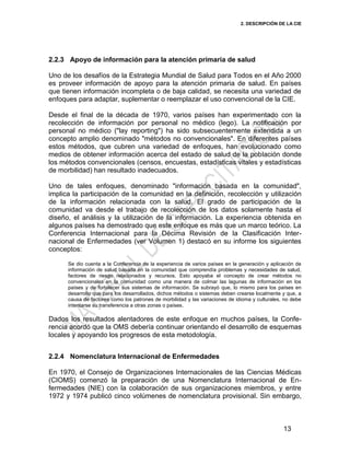 2. DESCRIPCIÓN DE LA CIE
13
2.2.3 Apoyo de información para la atención primaria de salud
Uno de los desafíos de la Estrategia Mundial de Salud para Todos en el Año 2000
es proveer información de apoyo para la atención primaria de salud. En países
que tienen información incompleta o de baja calidad, se necesita una variedad de
enfoques para adaptar, suplementar o reemplazar el uso convencional de la CIE.
Desde el final de la década de 1970, varios países han experimentado con la
recolección de información por personal no médico (lego). La notificación por
personal no médico ("lay reporting") ha sido subsecuentemente extendida a un
concepto amplio denominado "métodos no convencionales". En diferentes países
estos métodos, que cubren una variedad de enfoques, han evolucionado como
medios de obtener información acerca del estado de salud de la población donde
los métodos convencionales (censos, encuestas, estadísticas vitales y estadísticas
de morbilidad) han resultado inadecuados.
Uno de tales enfoques, denominado "información basada en la comunidad",
implica la participación de la comunidad en la definición, recolección y utilización
de la información relacionada con la salud. El grado de participación de la
comunidad va desde el trabajo de recolección de los datos solamente hasta el
diseño, el análisis y la utilización de la información. La experiencia obtenida en
algunos países ha demostrado que este enfoque es más que un marco teórico. La
Conferencia Internacional para la Décima Revisión de la Clasificación Inter-
nacional de Enfermedades (ver Volumen 1) destacó en su informe los siguientes
conceptos:
Se dio cuenta a la Conferencia de la experiencia de varios países en la generación y aplicación de
información de salud basada en la comunidad que comprendía problemas y necesidades de salud,
factores de riesgo relacionados y recursos. Esto apoyaba el concepto de crear métodos no
convencionales en la comunidad como una manera de colmar las lagunas de información en los
países y de fortalecer sus sistemas de información. Se subrayó que, lo mismo para los países en
desarrollo que para los desarrollados, dichos métodos o sistemas deben crearse localmente y que, a
causa de factores como los patrones de morbilidad y las variaciones de idioma y culturales, no debe
intentarse su transferencia a otras zonas o países.
Dados los resultados alentadores de este enfoque en muchos países, la Confe-
rencia acordó que la OMS debería continuar orientando el desarrollo de esquemas
locales y apoyando los progresos de esta metodología.
2.2.4 Nomenclatura Internacional de Enfermedades
En 1970, el Consejo de Organizaciones Internacionales de las Ciencias Médicas
(CIOMS) comenzó la preparación de una Nomenclatura Internacional de En-
fermedades (NIE) con la colaboración de sus organizaciones miembros, y entre
1972 y 1974 publicó cinco volúmenes de nomenclatura provisional. Sin embargo,
 