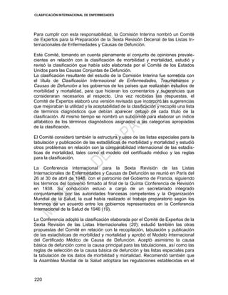 CLASIFICACIÓN INTERNACIONAL DE ENFERMEDADES
220
Para cumplir con esta responsabilidad, la Comisión Interina nombró un Comité
de Expertos para la Preparación de la Sexta Revisión Decenal de las Listas In-
ternacionales de Enfermedades y Causas de Defunción.
Este Comité, tomando en cuenta plenamente el conjunto de opiniones prevale-
cientes en relación con la clasificación de morbilidad y mortalidad, estudió y
revisó la clasificación que había sido elaborada por el Comité de los Estados
Unidos para las Causas Conjuntas de Defunción.
La clasificación resultante del estudio de la Comisión Interina fue sometida con
el título de Clasificación Internacional de Enfermedades, Traumatismos y
Causas de Defunción a los gobiernos de los países que realizaban estudios de
morbilidad y mortalidad, para que hicieran los comentarios y sugerencias que
consideraran necesarios al respecto. Una vez recibidas las respuestas, el
Comité de Expertos elaboró una versión revisada que incorporó las sugerencias
que mejoraban la utilidad y la aceptabilidad de la clasificación y recopiló una lista
de términos diagnósticos que debían aparecer debajo de cada título de la
clasificación. Al mismo tiempo se nombró un subcomité para elaborar un índice
alfabético de los términos diagnósticos asignados a las categorías apropiadas
de la clasificación.
El Comité consideró también la estructura y usos de las listas especiales para la
tabulación y publicación de las estadísticas de morbilidad y mortalidad y estudió
otros problemas en relación con la comparabilidad internacional de las estadís-
ticas de mortalidad, tales como el modelo del certificado médico y las reglas
para la clasificación.
La Conferencia Internacional para la Sexta Revisión de las Listas
Internacionales de Enfermedades y Causas de Defunción se reunió en París del
26 al 30 de abril de 1948, con el patrocinio del Gobierno de Francia, siguiendo
los términos del convenio firmado al final de la Quinta Conferencia de Revisión
en 1938. Su conducción estuvo a cargo de un secretariado integrado
conjuntamente por las autoridades francesas competentes y la Organización
Mundial de la Salud, la cual había realizado el trabajo preparatorio según los
términos de un acuerdo entre los gobiernos representados en la Conferencia
Internacional de la Salud de 1946 (19).
La Conferencia adoptó la clasificación elaborada por el Comité de Expertos de la
Sexta Revisión de las Listas Internacionales (20); estudió también las otras
propuestas del Comité en relación con la recopilación, tabulación y publicación
de las estadísticas de morbilidad y mortalidad y aprobó el Modelo Internacional
del Certificado Médico de Causa de Defunción. Aceptó asimismo la causa
básica de defunción como la causa principal para las tabulaciones, así como las
reglas de selección de la causa básica de defunción y las listas especiales para
la tabulación de los datos de morbilidad y mortalidad. Recomendó también que
la Asamblea Mundial de la Salud adoptara las regulaciones establecidas en el
 