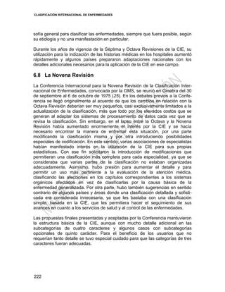 CLASIFICACIÓN INTERNACIONAL DE ENFERMEDADES
222
sofía general para clasificar las enfermedades, siempre que fuera posible, según
su etiología y no una manifestación en particular.
Durante los años de vigencia de la Séptima y Octava Revisiones de la CIE, su
utilización para la indización de las historias médicas en los hospitales aumentó
rápidamente y algunos países prepararon adaptaciones nacionales con los
detalles adicionales necesarios para la aplicación de la CIE en ese campo.
6.8 La Novena Revisión
La Conferencia Internacional para la Novena Revisión de la Clasificación Inter-
nacional de Enfermedades, convocada por la OMS, se reunió en Ginebra del 30
de septiembre al 6 de octubre de 1975 (25). En los debates previos a la Confe-
rencia se llegó originalmente al acuerdo de que los cambios en relación con la
Octava Revisión deberían ser muy pequeños, casi exclusivamente limitados a la
actualización de la clasificación, más que todo por los elevados costos que se
generan al adaptar los sistemas de procesamiento de datos cada vez que se
revisa la clasificación. Sin embargo, en el lapso entre la Octava y la Novena
Revisión había aumentado enormemente el interés por la CIE y se hacía
necesario encontrar la manera de enfrentar esta situación, por una parte
modificando la clasificación misma y por otra introduciendo posibilidades
especiales de codificación. En este sentido, varias asociaciones de especialistas
habían manifestado interés en la utilización de la CIE para sus propias
estadísticas. Con ese fin solicitaron la introducción de modificaciones que
permitieran una clasificación más completa para cada especialidad, ya que se
consideraba que varias partes de la clasificación no estaban organizadas
adecuadamente. Asimismo, hubo presión para aumentar el detalle y para
permitir un uso más pertinente a la evaluación de la atención médica,
clasificando las afecciones en los capítulos correspondientes a los sistemas
orgánicos afectados en vez de clasificarlas por la causa básica de la
enfermedad generalizada. Por otra parte, hubo también sugerencias en sentido
contrario de algunos países y áreas donde una clasificación detallada y sofisti-
cada era considerada innecesaria, ya que les bastaba con una clasificación
simple, basada en la CIE, que les permitiera hacer el seguimiento de sus
avances en cuanto a los servicios de salud y al control de las enfermedades.
Las propuestas finales presentadas y aceptadas por la Conferencia mantuvieron
la estructura básica de la CIE, aunque con mucho detalle adicional en las
subcategorías de cuatro caracteres y algunos casos con subcategorías
opcionales de quinto carácter. Para el beneficio de los usuarios que no
requerían tanto detalle se tuvo especial cuidado para que las categorías de tres
caracteres fueran adecuadas.
 