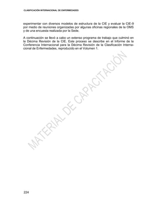 CLASIFICACIÓN INTERNACIONAL DE ENFERMEDADES
224
experimentar con diversos modelos de estructura de la CIE y evaluar la CIE-9
por medio de reuniones organizadas por algunas oficinas regionales de la OMS
y de una encuesta realizada por la Sede.
A continuación se llevó a cabo un extenso programa de trabajo que culminó en
la Décima Revisión de la CIE. Este proceso se describe en el Informe de la
Conferencia Internacional para la Décima Revisión de la Clasificación Interna-
cional de Enfermedades, reproducido en el Volumen 1.
 