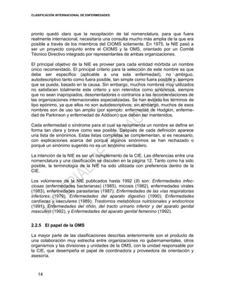 CLASIFICACIÓN INTERNACIONAL DE ENFERMEDADES
14
pronto quedó claro que la recopilación de tal nomenclatura, para que fuera
realmente internacional, necesitaría una consulta mucho más amplia de la que era
posible a través de los miembros del CIOMS solamente. En 1975, la NIE pasó a
ser un proyecto conjunto entre el CIOMS y la OMS, orientado por un Comité
Técnico Directivo integrado por representantes de ambas organizaciones.
El principal objetivo de la NIE es proveer para cada entidad mórbida un nombre
único recomendado. El principal criterio para la selección de este nombre es que
debe ser específico (aplicable a una sola enfermedad), no ambiguo,
autodescriptivo tanto como fuera posible, tan simple como fuera posible y, siempre
que se pueda, basado en la causa. Sin embargo, muchos nombres muy utilizados
no satisfacen totalmente este criterio y son retenidos como sinónimos, siempre
que no sean inapropiados, desorientadores o contrarios a las recomendaciones de
las organizaciones internacionales especializadas. Se han evitado los términos de
tipo epónimo, ya que ellos no son autodescriptivos; sin embargo, muchos de esos
nombres son de uso tan amplio (por ejemplo: enfermedad de Hodgkin, enferme-
dad de Parkinson y enfermedad de Addison) que deben ser mantenidos.
Cada enfermedad o síndrome para el cual se recomienda un nombre se define en
forma tan clara y breve como sea posible. Después de cada definición aparece
una lista de sinónimos. Estas listas completas se complementan, si es necesario,
con explicaciones acerca del porqué algunos sinónimos se han rechazado o
porqué un sinónimo sugerido no es un sinónimo verdadero.
La intención de la NIE es ser un complemento de la CIE. Las diferencias entre una
nomenclatura y una clasificación se discuten en la página 12. Tanto como ha sido
posible, la terminología de la NIE ha sido utilizada con preferencia dentro de la
CIE.
Los volúmenes de la NIE publicados hasta 1992 (8) son: Enfermedades infec-
ciosas (enfermedades bacterianas) (1985), micosis (1982), enfermedades virales
(1983), enfermedades parasitarias (1987); Enfermedades de las vías respiratorias
inferiores (1979), Enfermedades del aparato digestivo (1990); Enfermedades
cardíacas y vasculares (1989); Trastornos metabólicos nutricionales y endocrinos
(1991); Enfermedades del riñón, del tracto urinario inferior y del aparato genital
masculino (1992), y Enfermedades del aparato genital femenino (1992).
2.2.5 El papel de la OMS
La mayor parte de las clasificaciones descritas anteriormente son el producto de
una colaboración muy estrecha entre organizaciones no gubernamentales, otros
organismos y las divisiones y unidades de la OMS, con la unidad responsable por
la CIE, que desempeña el papel de coordinadora y proveedora de orientación y
asesoría.
 