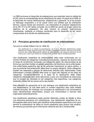 2. DESCRIPCIÓN DE LA CIE
15
La OMS promueve el desarrollo de adaptaciones que extienden tanto la utilidad de
la CIE como la comparabilidad de las estadísticas de salud. El papel de la OMS en
el desarrollo de nuevas clasificaciones, adaptaciones y glosarios, es el de proveer
un liderazgo cooperativo y el de actuar como una entidad que da orientación
técnica y apoyo donde sea necesario. Los interesados en preparar adaptaciones
de la CIE 10 o la CIF deben consultar con la OMS tan pronto se tengan claros los
objetivos de la adaptación. De esta manera se evitarán duplicaciones
innecesarias, mediante un enfoque coordinado para el desarrollo de los varios
componentes de la familia de clasificaciones.
2.3 Principios generales de clasificación de enfermedades
Tal como lo señaló William Farr en 1856 (9):
Una clasificación es un método de generalización, por lo tanto, diferentes clasificaciones pueden
utilizarse con ventaja, según el usuario. Así, el médico, el patólogo o el jurista, cada uno con su propio
punto de vista, puede legítimamente clasificar las enfermedades y las causas de defunción de una
manera que, a juicio suyo, facilite sus investigaciones y permita obtener resultados generales.
Una clasificación estadística de enfermedades debe estar conformada por un
número limitado de categorías mutuamente excluyentes, capaces de abarcar todo
el rango de condiciones morbosas. Las categorías deben ser estructuradas de tal
forma que permitan facilitar el estudio estadístico del fenómeno de la enfermedad.
Una enfermedad específica que es de particular importancia en salud pública, o
que se presenta frecuentemente, debe tener su propia categoría. Otras categorías
pueden ser asignadas a grupos de afecciones distintas pero relacionadas. Cada
enfermedad o entidad mórbida debe tener un lugar bien definido en las listas de
categorías. Consecuentemente, a lo largo de la clasificación debe haber
categorías residuales para otras afecciones y para una miscelánea de afecciones
que no pueden ser ubicadas en las categorías más específicas. Las categorías
residuales deben ser tan pocas como sea posible.
Este elemento de agrupación es lo que distingue una clasificación estadística de
una nomenclatura, la cual debe tener un nombre específico para cada entidad
mórbida conocida. Sin embargo, los conceptos de clasificación y de nomenclatura
están estrechamente relacionados, porque una nomenclatura a menudo está
organizada sistemáticamente.
Una clasificación estadística puede permitir diferentes niveles de detalle si tiene
una estructura jerárquica con subdivisiones. Una clasificación estadística de en-
fermedades debe servir tanto para identificar enfermedades específicas como para
permitir la presentación de datos en forma estadística para grupos más amplios,
de manera que permita que la información obtenida sea útil y comprensible.
 