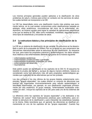 CLASIFICACIÓN INTERNACIONAL DE ENFERMEDADES
16
Los mismos principios generales pueden aplicarse a la clasificación de otros
problemas de salud y motivos para entrar en contacto con los servicios de salud,
los cuales también se incorporaron a la CIE.
La CIE fue desarrollada como una clasificación mucho más práctica que pura-
mente teórica, en la cual existen compromisos entre clasificaciones basadas en
etiología, sitios anatómicos, circunstancias del inicio de la enfermedad, etc.
Asimismo, se hicieron ajustes para lograr la variedad de aplicaciones estadísticas
a las que se destina la CIE, tales como mortalidad, morbilidad, seguridad social y
otros tipos de estadísticas y encuestas de salud.
2.4 La estructura básica y los principios de clasificación de la
CIE
La CIE es un sistema de clasificación de eje variable. Su estructura se ha desarro-
llado a partir de la propuesta de William Farr en la época en que comenzaron las
discusiones internacionales sobre la estructura de una clasificación. Su esquema
fue que, para todos los propósitos prácticos y epidemiológicos, los datos estadís-
ticos relativos a las enfermedades debieran agruparse de la manera siguiente:
• enfermedades epidémicas
• enfermedades constitucionales o generales
• enfermedades localizadas ordenadas por sitios
• enfermedades del desarrollo
• traumatismos
Este patrón puede ser identificado en los capítulos de la CIE-10. El esquema ha
resistido la prueba del tiempo y, aunque de alguna manera arbitrario, todavía es
considerado como una estructura más útil para propósitos epidemiológicos ge-
nerales que cualquiera de las alternativas que se han probado.
Los dos primeros y los dos últimos de los grupos listados anteriormente com-
prenden "grupos especiales", los cuales ofrecen un conjunto de afecciones que
podrían ser organizadas inconvenientemente para estudio epidemiológico si
estuvieran diseminadas, por ejemplo, en una clasificación organizada primaria-
mente por sitio anatómico. El grupo restante, "enfermedades localizadas orde-
nadas por sitio", incluye los capítulos de la CIE para cada uno de los sistemas del
cuerpo.
La diferencia entre los capítulos de "grupos especiales" y los dedicados a los
"sistemas del cuerpo" tiene implicaciones prácticas para codificarlos, para en-
tender la estructura de la clasificación y para interpretar las estadísticas basadas
en la misma. Debe recordarse que, en general, las afecciones se clasifican pri-
mariamente en uno de los capítulos de los "grupos especiales". Cuando hay
 