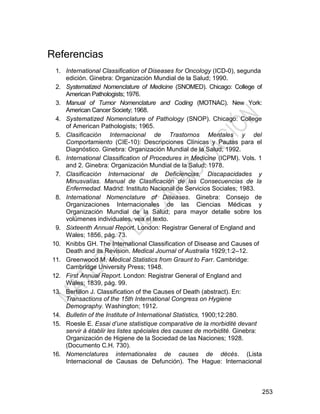 253
Referencias
1. International Classification of Diseases for Oncology (ICD-0), segunda
edición. Ginebra: Organización Mundial de la Salud; 1990.
2. Systematized Nomenclature of Medicine (SNOMED). Chicago: College of
American Pathologists; 1976.
3. Manual of Tumor Nomenclature and Coding (MOTNAC). New York:
American Cancer Society; 1968.
4. Systematized Nomenclature of Pathology (SNOP). Chicago: College
of American Pathologists; 1965.
5. Clasificación Internacional de Trastornos Mentales y del
Comportamiento (CIE-10): Descripciones Clínicas y Pautas para el
Diagnóstico. Ginebra: Organización Mundial de la Salud; 1992.
6. International Classification of Procedures in Medicine (ICPM). Vols. 1
and 2. Ginebra: Organización Mundial de la Salud; 1978.
7. Clasificación Internacional de Deficiencias, Discapacidades y
Minusvalías. Manual de Clasificación de las Consecuencias de la
Enfermedad. Madrid: Instituto Nacional de Servicios Sociales; 1983.
8. International Nomenclature of Diseases. Ginebra: Consejo de
Organizaciones Internacionales de las Ciencias Médicas y
Organización Mundial de la Salud; para mayor detalle sobre los
volúmenes individuales, vea el texto.
9. Sixteenth Annual Report. London: Registrar General of England and
Wales; 1856, pág. 73.
10. Knibbs GH. The International Classification of Disease and Causes of
Death and its Revision. Medical Journal of Australia 1929;1:2–12.
11. Greenwood M. Medical Statistics from Graunt to Farr. Cambridge:
Cambridge University Press; 1948.
12. First Annual Report. London: Registrar General of England and
Wales; 1839, pág. 99.
13. Bertillon J. Classification of the Causes of Death (abstract). En:
Transactions of the 15th International Congress on Hygiene
Demography. Washington; 1912.
14. Bulletin of the Institute of International Statistics, 1900;12:280.
15. Roesle E. Essai d’une statistique comparative de la morbidité devant
servir à établir les listes spéciales des causes de morbidité. Ginebra:
Organización de Higiene de la Sociedad de las Naciones; 1928.
(Documento C.H. 730).
16. Nomenclatures internationales de causes de décès. (Lista
Internacional de Causas de Defunción). The Hague: Internacional
 
