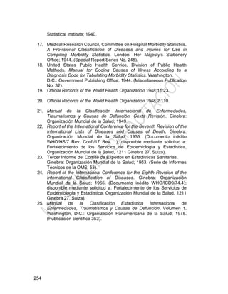 254
Statistical Institute; 1940.
17. Medical Research Council, Committee on Hospital Morbidity Statistics.
A Provisional Classification of Diseases and Injuries for Use in
Compiling Morbidity Statistics. London: Her Majesty’s Stationery
Office; 1944. (Special Report Series No. 248).
18. United States Public Health Service, Division of Public Health
Methods. Manual for Coding Causes of Illness According to a
Diagnosis Code for Tabulating Morbidity Statistics. Washington,
D.C.: Government Publishing Office; 1944. (Miscellaneous Publication
No. 32).
19. Official Records of the World Health Organization 1948;11:23.
20. Official Records of the World Health Organization 1948;2:110.
21. Manual de la Clasificación Internacional de Enfermedades,
Traumatismos y Causas de Defunción. Sexta Revisión. Ginebra:
Organización Mundial de la Salud; 1949.
22. Report of the International Conference for the Seventh Revision of the
International Lists of Diseases and Causes of Death. Ginebra:
Organización Mundial de la Salud; 1955. (Documento inédito
WHO/HS/7 Rev. Conf./17 Rev. 1); disponible mediante solicitud a:
Fortalecimiento de los Servicios de Epidemiología y Estadística,
Organización Mundial de la Salud, 1211 Ginebra 27, Suiza).
23. Tercer Informe del Comité de Expertos en Estadísticas Sanitarias.
Ginebra: Organización Mundial de la Salud; 1953. (Serie de Informes
Técnicos de la OMS, 53).
24. Report of the International Conference for the Eighth Revision of the
International Classification of Diseases. Ginebra: Organización
Mundial de la Salud; 1965. (Documento inédito WHO/ICD9/74.4);
disponible mediante solicitud a: Fortalecimiento de los Servicios de
Epidemiología y Estadística, Organización Mundial de la Salud, 1211
Ginebra 27, Suiza).
25. Manual de la Clasificación Estadística Internacional de
Enfermedades, Traumatismos y Causas de Defunción, Volumen 1.
Washington, D.C.: Organización Panamericana de la Salud; 1978.
(Publicación científica 353).
 