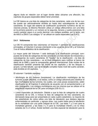 2. DESCRIPCIÓN DE LA CIE
17
alguna duda en relación con el lugar donde debe ubicarse una afección, los
capítulos de grupos especiales deben tener prioridad.
La CIE básica es una lista de categorías de tres caracteres, cada una de las cua-
les puede ser adicionalmente dividida en hasta diez subcategorías de cuatro
caracteres. En lugar del sistema de codificación puramente numérico de las re-
visiones previas, la Décima Revisión utiliza un código alfanumérico con una letra
en la primera posición y un número en la segunda, tercera y cuarta posiciones. El
cuarto carácter sigue a un punto decimal. Los códigos posibles, por lo tanto, van
de A00.0 a Z99.9. Los códigos ―U‖ se utilizan en casos especiales (ver 2.4.7).
2.4.1 Volúmenes
La CIE-10 comprende tres volúmenes: el Volumen 1 contiene las clasificaciones
principales, el Volumen 2 provee orientación a los usuarios de la CIE y el Volumen
3 es el Índice alfabético de la clasificación.
La mayor parte del Volumen 1 está dedicada a la clasificación principal, com-
puesta de la lista de categorías de tres caracteres y la lista tabular de inclusiones y
subcategorías de cuatro caracteres. El "núcleo" de la clasificación —la lista de
categorías de tres caracteres— es el nivel obligatorio para notificar al banco de
datos de la OMS y para la comparación general internacional. Este núcleo de la
clasificación también presenta los títulos de los capítulos y de los bloques o
grupos. La lista tabular, que da el detalle completo hasta nivel del cuarto carácter,
está dividida en 22 capítulos.
El volumen 1 también contiene:
• Morfología de los tumores [neoplasias]. La clasificación morfológica de los
tumores puede utilizarse, si se desea, como un código adicional para clasificar el
tipo morfológico de los tumores, los cuales, con unas pocas excepciones, están
clasificados en el Capítulo II solamente de acuerdo con el comportamiento y el
sitio (topografía). Los códigos morfológicos son los mismos que se utilizan en la
adaptación especial de la CIE para oncología (CIE-O) (1).
• Listas especiales de tabulación. Debido a que la lista de categorías de cuatro
caracteres de la CIE, e incluso la lista de categorías de tres caracteres, es
demasiado larga para ser presentada en cada cuadro estadístico, la mayoría de
las estadísticas de rutina utiliza una lista de tabulación que destaca algunas
enfermedades en particular, y agrupa otras. Las cuatro listas para la tabulación
de la mortalidad son una parte integral de la CIE. Las listas 1 y 2 son para la
mortalidad general, y las listas 3 y 4 para la mortalidad infantil y en la niñez
(edades de 0 a 4 años). Existe también una lista especial de tabulación para la
 