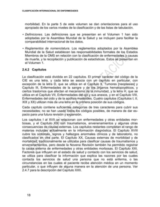 CLASIFICACIÓN INTERNACIONAL DE ENFERMEDADES
18
morbilidad. En la parte 5 de este volumen se dan orientaciones para el uso
apropiado de los varios niveles de la clasificación y de las listas de tabulación.
• Definiciones. Las definiciones que se presentan en el Volumen 1 han sido
adoptadas por la Asamblea Mundial de la Salud y se incluyen para facilitar la
comparabilidad internacional de los datos.
• Reglamentos de nomenclatura. Los reglamentos adoptados por la Asamblea
Mundial de la Salud establecen las responsabilidades formales de los Estados
Miembros de la OMS en relación con la clasificación de enfermedades y causas
de muerte, y la recopilación y publicación de estadísticas. Estos se presentan en
el Volumen 1.
2.4.2 Capítulos
La clasificación está dividida en 22 capítulos. El primer carácter del código de la
CIE es una letra, y cada letra se asocia con un capítulo en particular, con
excepción de la letra D, que se utiliza en el Capítulo II, Tumores [neoplasias] y
Capítulo III, Enfermedades de la sangre y de los órganos hematopoyéticos, y
ciertos trastornos que afectan el mecanismo de la inmunidad, y la letra H, que se
utiliza en el Capítulo VII, Enfermedades del ojo y sus anexos, y en el Capítulo VIII,
Enfermedades del oído y de la apófisis mastoides. Cuatro capítulos (Capítulos I, II,
XIX y XX) utilizan más de una letra en la primera posición de sus códigos.
Cada capítulo contiene suficientes categorías de tres caracteres para cubrir sus
necesidades; no se han usado todos los códigos posibles, de manera de dar es-
pacio para una futura revisión y expansión.
Los capítulos I al XVII se relacionan con enfermedades y otras entidades mor-
bosas, y el Capítulo XIX con traumatismos, envenenamientos y algunas otras
consecuencias de causas externas. Los capítulos restantes completan el rango de
materias incluidas actualmente en la información diagnóstica. El Capítulo XVIII
cubre los síntomas, signos y hallazgos anormales clínicos y de laboratorio, no
clasificados en otra parte. El Capítulo XX, Causas externas de morbilidad y de
mortalidad, tradicionalmente se utilizaba para clasificar causas de traumatismos y
envenenamientos, pero desde la Novena Revisión también ha permitido registrar
la causa externa de enfermedades y otras entidades morbosas. El Capítulo XXI,
Factores que influyen en el estado de salud y contacto con los servicios de salud,
se utiliza para clasificar la información que explica las razones por las cuales
contacta los servicios de salud una persona que no está enferma, o las
circunstancias en las cuales el paciente recibe atención médica en un momento
particular, o que influyen de alguna manera en la atención de una persona. Ver
2.4.7 para la descripción del Capítulo XXII.
 