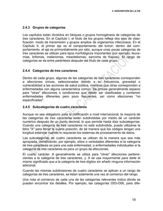 2. DESCRIPCIÓN DE LA CIE
19
2.4.3 Grupos de categorías
Los capítulos están divididos en bloques o grupos homogéneos de categorías de
tres caracteres. En el Capítulo I, el título de los grupos refleja dos ejes de clasi-
ficación: modo de transmisión y grupos amplios de organismos infecciosos. En el
Capítulo II, el primer eje es el comportamiento del tumor; dentro del com-
portamiento, el eje es primordialmente por sitio, aunque unas pocas categorías de
tres caracteres se utilizan para tipos morfológicos importantes (por ejemplo: leuce-
mias, linfomas, melanomas, mesoteliomas, sarcoma de Kaposi). El rango de
categorías se da entre paréntesis después del título de cada grupo.
2.4.4 Categorías de tres caracteres
Dentro de cada grupo, algunas de las categorías de tres caracteres corresponden
a afecciones únicas, seleccionadas debido a su frecuencia, gravedad o
vulnerabilidad a las acciones de salud pública, mientras que otras corresponden a
enfermedades con alguna característica común. Se provee generalmente espacio
para "otras" afecciones o condiciones que deben ser clasificadas y contienen
enfermedades diferentes pero poco frecuentes, así como afecciones "no
especificadas".
2.4.5 Subcategorías de cuatro caracteres
Aunque no sea obligatorio para la notificación a nivel internacional, la mayoría de
las categorías de tres caracteres están subdivididas por medio de un carácter
numérico después de un punto decimal, lo que permite hasta diez subcategorías.
Cuando una categoría de tres caracteres no está subdividida, puede utilizarse la
letra "X" para llenar la cuarta posición, de tal manera que los códigos tengan una
longitud estándar cuando lo requieran los sistemas de procesamiento de datos.
Las subcategorías de cuatro caracteres se utilizan de la manera que sea más
apropiada, identificando, por ejemplo, sitios o variedades diferentes si la categoría
de tres caracteres es para una sola enfermedad, o enfermedades individuales si la
categoría de tres caracteres es para un grupo de afecciones.
El cuarto carácter .8 generalmente se utiliza para "otras" afecciones pertene-
cientes a la categoría de tres caracteres, y .9 se usa mayormente para darle el
mismo significado que a la categoría de tres dígitos sin añadir ninguna información
adicional.
Cuando las mismas subdivisiones de cuatro caracteres se aplican a un rango de
categorías de tres caracteres, se listan solamente una vez al comienzo del rango.
Una nota al comienzo de cada una de las categorías relevantes indica dónde se
pueden encontrar los detalles. Por ejemplo, las categorías O03-O06, para dife-
 