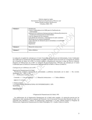 3
Edición original en inglés:
International Statistical Classification of Diseases and
Related Health Problems,10th Revision
©Ginebra, OMS, 1993
Volumen 1 Introducción
Centros Colaboradores de la OMS para la Clasificación de
Enfermedades
Informe de la Conferencia Internacional para la Décima Revisión de la
Clasificación Internacional de Enfermedades
Lista de categorías de tres caracteres
Lista tabular de inclusiones y subcategorías de cuatro caracteres
Morfología de los tumores [neoplasias]
Listas especiales de tabulación para la mortalidad y la morbilidad
Definiciones
Reglamento
Volumen 2 Manual de instrucciones
Volumen 3 Índice alfabético
La traducción al español fue realizada por el Centro Venezolano de Clasificación de Enfermedades, Centro Colaborador
de la OMS para la Clasificación de Enfermedades en Español. La revisión técnica fue hecha por el Programa de Análisis
de la Situación de Salud, de la OPS. La revisión editorial y la publicación estuvieron a cargo del Servicio Editorial,
Programa de Publicaciones de la OPS. La traducción de las actualizaciones 1996-2011 fue realizada por el Centro
Colaborador para la Familia de Clasificaciones Internacionales de la OMS en México (CEMECE).
Catalogación por la Biblioteca de la OPS
Organización Panamericana de la Salud
Clasificación estadística internacional de enfermedades y problemas relacionados con la salud. — 10a. revisión.
Washington, D.C. : OPS, © 1995
3 v. — (Publicación Científica ; 554)
Contenido: v. 1. Lista de categorías — v. 2. Manual de instrucciones — v. 3. Índice alfabético
ISBN 92 75 31554 X
I. Título II. (Serie)
1. CLASIFICACIÓN INTERNACIONAL DE ENFERMEDADES 2. OPS
NLM WB15
Edición de 2013
©Organización Panamericana de la Salud, 1995
Las publicaciones de la Organización Panamericana de la Salud están acogidas a la protección prevista por las
disposiciones sobre reproducción de originales del Protocolo 2 de la Convención Universal sobre Derecho de Autor. Las
solicitudes para reproducir o traducir sus publicaciones, íntegramente o en parte, deberán dirigirse al Programa de
Publicaciones, Organización Panamericana de la Salud, Washington, D.C., Estados Unidos de América.
 