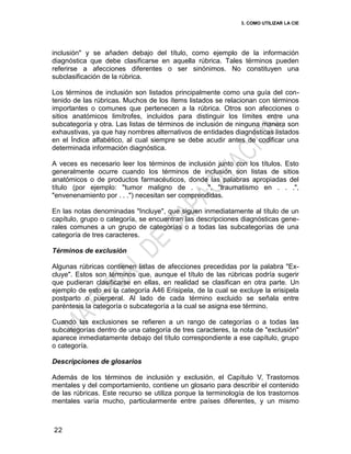 3. COMO UTILIZAR LA CIE
22
inclusión" y se añaden debajo del título, como ejemplo de la información
diagnóstica que debe clasificarse en aquella rúbrica. Tales términos pueden
referirse a afecciones diferentes o ser sinónimos. No constituyen una
subclasificación de la rúbrica.
Los términos de inclusión son listados principalmente como una guía del con-
tenido de las rúbricas. Muchos de los ítems listados se relacionan con términos
importantes o comunes que pertenecen a la rúbrica. Otros son afecciones o
sitios anatómicos limítrofes, incluidos para distinguir los límites entre una
subcategoría y otra. Las listas de términos de inclusión de ninguna manera son
exhaustivas, ya que hay nombres alternativos de entidades diagnósticas listados
en el Índice alfabético, al cual siempre se debe acudir antes de codificar una
determinada información diagnóstica.
A veces es necesario leer los términos de inclusión junto con los títulos. Esto
generalmente ocurre cuando los términos de inclusión son listas de sitios
anatómicos o de productos farmacéuticos, donde las palabras apropiadas del
título (por ejemplo: "tumor maligno de . . .", "traumatismo en . . .",
"envenenamiento por . . .") necesitan ser comprendidas.
En las notas denominadas "Incluye", que siguen inmediatamente al título de un
capítulo, grupo o categoría, se encuentran las descripciones diagnósticas gene-
rales comunes a un grupo de categorías o a todas las subcategorías de una
categoría de tres caracteres.
Términos de exclusión
Algunas rúbricas contienen listas de afecciones precedidas por la palabra "Ex-
cluye". Estos son términos que, aunque el título de las rúbricas podría sugerir
que pudieran clasificarse en ellas, en realidad se clasifican en otra parte. Un
ejemplo de esto es la categoría A46 Erisipela, de la cual se excluye la erisipela
postparto o puerperal. Al lado de cada término excluido se señala entre
paréntesis la categoría o subcategoría a la cual se asigna ese término.
Cuando las exclusiones se refieren a un rango de categorías o a todas las
subcategorías dentro de una categoría de tres caracteres, la nota de "exclusión"
aparece inmediatamente debajo del título correspondiente a ese capítulo, grupo
o categoría.
Descripciones de glosarios
Además de los términos de inclusión y exclusión, el Capítulo V, Trastornos
mentales y del comportamiento, contiene un glosario para describir el contenido
de las rúbricas. Este recurso se utiliza porque la terminología de los trastornos
mentales varía mucho, particularmente entre países diferentes, y un mismo
 