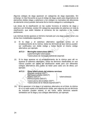 3. COMO UTILIZAR LA CIE
24
Algunos códigos de daga aparecen en categorías de daga especiales. Sin
embargo, lo más frecuente es que el código de daga usado para diagnósticos de
elementos dobles (daga y asterisco) y los códigos no marcados (de afecciones
de elemento único) puedan derivarse de la misma categoría o subcategoría.
Las áreas de la clasificación en las cuales funciona el sistema de daga y
asterisco son limitadas; existen 83 categorías especiales de asterisco en toda la
clasificación, que están listadas al comienzo de los capítulos a los cuales
pertenecen.
Las rúbricas donde aparece un término marcado por una daga pueden tener una
de las tres modalidades siguientes:
(i) Si la daga y el asterisco alternativo aparecen juntos en el
encabezamiento de la rúbrica, todos los términos de esa rúbrica pueden
ser codificados con doble código y todos tienen el mismo código
alternativo; por ejemplo:
A17.0 † Meningitis tuberculosa (G01*)
Leptomeningitis tuberculosa
Tuberculosis de meninges (cerebral) (espinal)
(ii) Si la daga aparece en el encabezamiento de la rúbrica pero allí no
aparece el asterisco alternativo, todos los términos clasificables en esa
rúbrica pueden ser objeto de clasificación doble pero con diferentes
códigos alternativos (los cuales se listan para cada uno de ellos); por
ejemplo:
A17.8 † Otras tuberculosis del sistema nervioso
Absceso cerebral (G07*)
Meningoencefalitis (G05.0*)
Mielitis (G05.0*)
Polineuropatía (G63.0*)
tuberculoso(a)
Tuberculoma del encéfalo (G07*)
Tuberculosis de la médula espinal (G07*)
(iii) Si no aparecen ni la daga ni el asterisco alternativo en el título, la rúbrica
en sí no está sujeta a la clasificación doble, pero algunos de sus términos
de inclusión pueden estarlo; si así fuera, estos términos estarán
señalados con la daga y sus códigos alternativos; por ejemplo:
 