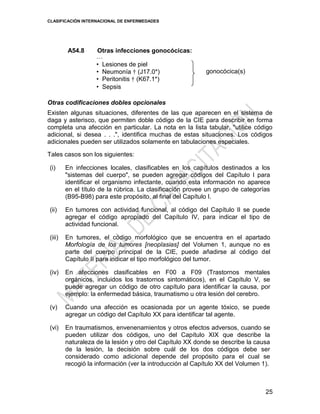 CLASIFICACIÓN INTERNACIONAL DE ENFERMEDADES
25
A54.8 Otras infecciones gonocócicas:
…
• Lesiones de piel
• Neumonía † (J17.0*)
• Peritonitis † (K67.1*)
• Sepsis
gonocócica(s)
Otras codificaciones dobles opcionales
Existen algunas situaciones, diferentes de las que aparecen en el sistema de
daga y asterisco, que permiten doble código de la CIE para describir en forma
completa una afección en particular. La nota en la lista tabular, "utilice código
adicional, si desea . . .", identifica muchas de estas situaciones. Los códigos
adicionales pueden ser utilizados solamente en tabulaciones especiales.
Tales casos son los siguientes:
(i) En infecciones locales, clasificables en los capítulos destinados a los
"sistemas del cuerpo", se pueden agregar códigos del Capítulo I para
identificar el organismo infectante, cuando esta información no aparece
en el título de la rúbrica. La clasificación provee un grupo de categorías
(B95-B98) para este propósito, al final del Capítulo I.
(ii) En tumores con actividad funcional, al código del Capítulo II se puede
agregar el código apropiado del Capítulo IV, para indicar el tipo de
actividad funcional.
(iii) En tumores, el código morfológico que se encuentra en el apartado
Morfología de los tumores [neoplasias] del Volumen 1, aunque no es
parte del cuerpo principal de la CIE, puede añadirse al código del
Capítulo II para indicar el tipo morfológico del tumor.
(iv) En afecciones clasificables en F00 a F09 (Trastornos mentales
orgánicos, incluidos los trastornos sintomáticos), en el Capítulo V, se
puede agregar un código de otro capítulo para identificar la causa, por
ejemplo: la enfermedad básica, traumatismo u otra lesión del cerebro.
(v) Cuando una afección es ocasionada por un agente tóxico, se puede
agregar un código del Capítulo XX para identificar tal agente.
(vi) En traumatismos, envenenamientos y otros efectos adversos, cuando se
pueden utilizar dos códigos, uno del Capítulo XIX que describe la
naturaleza de la lesión y otro del Capítulo XX donde se describe la causa
de la lesión, la decisión sobre cuál de los dos códigos debe ser
considerado como adicional depende del propósito para el cual se
recogió la información (ver la introducción al Capítulo XX del Volumen 1).
 