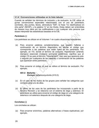 3. COMO UTILIZAR LA CIE
26
3.1.4 Convenciones utilizadas en la lista tabular
Cuando se señalan los términos de inclusión y de exclusión, la CIE utiliza al-
gunas convenciones especiales relacionadas con el uso de paréntesis,
corchetes, dos puntos, llaves, abreviatura "SAI", la frase "no clasificado(a) en
otra parte" (NCOP), y la palabra "y" en los títulos. Estas deben ser entendidas
de manera muy clara por los codificadores o por cualquier otra persona que
desee interpretar las estadísticas basadas en la CIE.
Paréntesis ( )
Los paréntesis se utilizan en el Volumen 1 en cuatro situaciones importantes:
(a) Para encerrar palabras complementarias, que pueden hallarse a
continuación de un término diagnóstico sin afectar el código que
corresponde a las palabras que están fuera de los paréntesis. Por
ejemplo, en I10, donde el término de inclusión, Hipertensión (arterial)
(benigna) (esencial) (maligna) (primaria) (sistémica), significa que el
código I10 es para el término "Hipertensión", bien sea que aparezca solo
o seguido por cualquiera de las palabras o combinación de las palabras
que aparecen entre paréntesis.
(b) Para encerrar el código al cual se refiere el término de exclusión. Por
ejemplo,
H01.0 Blefaritis
Excluye: blefaroconjuntivitis (H10.5)
(c) En el caso de los títulos de los grupos para señalar las categorías que
contiene cada uno de ellos.
(d) El último de los usos de los paréntesis fue incorporado a partir de la
Novena Revisión y se relaciona con el sistema de daga y asterisco. El
paréntesis se utiliza para encerrar el código de daga en una categoría de
asterisco o el asterisco después de una categoría de daga.
Corchetes [ ]
Los corchetes se utilizan:
(a) Para encerrar sinónimos, palabras alternativas o frases explicativas; por
ejemplo,
 