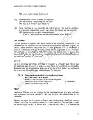 CLASIFICACIÓN INTERNACIONAL DE ENFERMEDADES
27
A30 Lepra [enfermedad de Hansen]
(b) Para referirse a notas previas; por ejemplo,
C00.8 Lesión de sitios contiguos del labio
[Ver nota 5, al inicio de este capítulo]
(c) Para referirse a un conjunto de subdivisiones de cuarto carácter,
previamente establecido, común a un grupo de categorías; por ejemplo,
K27 Úlcera péptica, de sitio no especificado
[Para el cuarto carácter ver las subdivisiones antes de K25]
Dos puntos :
Los dos puntos se utilizan para listar términos de inclusión y exclusión si las
palabras que los preceden no son términos completos que permitan asignar una
rúbrica. Esos términos requieren una o más palabras que lo modifican o
califican, indentadas debajo de ellos, antes de ser asignados a esas rúbricas.
Por ejemplo, en la categoría K36, "Otros tipos de apendicitis", el diagnóstico
"apendicitis" debe ser clasificado en esa rúbrica solamente si está calificado por
las palabras "crónica" o "recurrente".
Llave }
La llave se utiliza para listar términos de inclusión y exclusión que indican que
las palabras que preceden o siguen a esa llave no son términos completos.
Cualquiera de los términos que aparecen antes de la llave deben ser calificados
por uno o más de los términos que lo siguen. Por ejemplo:
O71.6 Traumatismo obstétrico de los ligamentos y
articulaciones de la pelvis
Avulsión del cartílago de la sínfisis del pubis
Diástasis de la sínfisis (del pubis)
Lesión traumática del cóccix
obstétrica
"SAI"
Las letras SAI son una abreviatura de las palabras latinas sine alter indicatio,
que significan "sin otra indicación", lo cual implica "no especificado" o "no
calificado".
Algunas veces un término no especificado está, sin embargo, clasificado en una
rúbrica que existe para afecciones de tipo más específico. Esto se hace porque,
en terminología médica, la forma más común de una afección a menudo se
 