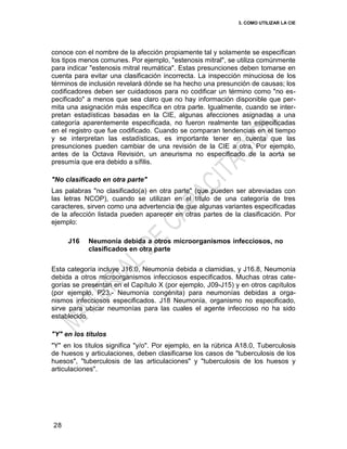 3. COMO UTILIZAR LA CIE
28
conoce con el nombre de la afección propiamente tal y solamente se especifican
los tipos menos comunes. Por ejemplo, "estenosis mitral", se utiliza comúnmente
para indicar "estenosis mitral reumática". Estas presunciones deben tomarse en
cuenta para evitar una clasificación incorrecta. La inspección minuciosa de los
términos de inclusión revelará dónde se ha hecho una presunción de causas; los
codificadores deben ser cuidadosos para no codificar un término como "no es-
pecificado" a menos que sea claro que no hay información disponible que per-
mita una asignación más específica en otra parte. Igualmente, cuando se inter-
pretan estadísticas basadas en la CIE, algunas afecciones asignadas a una
categoría aparentemente especificada, no fueron realmente tan especificadas
en el registro que fue codificado. Cuando se comparan tendencias en el tiempo
y se interpretan las estadísticas, es importante tener en cuenta que las
presunciones pueden cambiar de una revisión de la CIE a otra. Por ejemplo,
antes de la Octava Revisión, un aneurisma no especificado de la aorta se
presumía que era debido a sífilis.
"No clasificado en otra parte"
Las palabras "no clasificado(a) en otra parte" (que pueden ser abreviadas con
las letras NCOP), cuando se utilizan en el título de una categoría de tres
caracteres, sirven como una advertencia de que algunas variantes especificadas
de la afección listada pueden aparecer en otras partes de la clasificación. Por
ejemplo:
J16 Neumonía debida a otros microorganismos infecciosos, no
clasificados en otra parte
Esta categoría incluye J16.0, Neumonía debida a clamidias, y J16.8, Neumonía
debida a otros microorganismos infecciosos especificados. Muchas otras cate-
gorías se presentan en el Capítulo X (por ejemplo, J09-J15) y en otros capítulos
(por ejemplo, P23.- Neumonía congénita) para neumonías debidas a orga-
nismos infecciosos especificados. J18 Neumonía, organismo no especificado,
sirve para ubicar neumonías para las cuales el agente infeccioso no ha sido
establecido.
"Y" en los títulos
"Y" en los títulos significa "y/o". Por ejemplo, en la rúbrica A18.0, Tuberculosis
de huesos y articulaciones, deben clasificarse los casos de "tuberculosis de los
huesos", "tuberculosis de las articulaciones" y "tuberculosis de los huesos y
articulaciones".
 