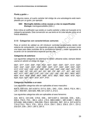 CLASIFICACIÓN INTERNACIONAL DE ENFERMEDADES
29
Punto y guión .--
En algunos casos, el cuarto carácter del código de una subcategoría está reem-
plazado por un guión, por ejemplo:
G03 Meningitis debida a otras causas y a las no especificadas
Excluye: meningoencefalitis (G04.-)
Esto indica al codificador que existe un cuarto carácter y debe ser buscado en la
categoría apropiada. Esta convención se usa tanto en la Lista tabular como en el
Índice alfabético.
3.1.5 Categorías con características comunes
Para el control de calidad es útil introducir controles programados dentro del
sistema de computación. Los siguientes grupos de categorías se proveen como
una base para tales controles de la consistencia interna, y están agrupados de
acuerdo con la característica especial que las une.
Categorías de asterisco
Las siguientes categorías de asterisco no deben utilizarse solas; siempre deben
usarse en adición al código de daga:
D63*, D77*, E35*, E90*, F00*, F02*, G01*, G02*, G05*, G07*, G13*, G22*,
G26*, G32*, G46*, G53*, G55*, G59*, G63*, G73*, G94*, G99*, H03*, H06*,
H13*, H19*, H22*, H28*, H32*, H36*, H42*, H45*, H48*, H58*, H62*, H67*, H75*,
H82*, H94*, I32*, I39*, I41*, I43*, I52*, I68*, I79*, I98*, J17*, J91*, J99*, K23*,
K67*, K77*, K87*, K93*, L14*, L45*, L54*, L62*, L86*, L99*, M01*, M03*, M07*,
M09*, M14*, M36*, M49*, M63*, M68*, M73*, M82*, M90*, N08*, N16*, N22*,
N29*, N33*, N37*, N51*, N74*, N77*, P75*.
Categorías limitadas a un sexo
Las siguientes categorías sólo son aplicables al sexo masculino:
B26.0, C60-C63, D07.4-D07.6, D17.6, D29.-, D40.-, E29.-, E89.5, F52.4, I86.1,
L29.1, N40-N51, Q53-Q55, R86, S31.2-S31.3, Z12.5.
Las siguientes categorías sólo son aplicables al sexo femenino:
A34, B37.3, C51-C58, C79.6, D06.-, D07.0-D07.3, D25-D28, D39.-, E28.-,
E89.4, F52.5, F53.-, I86.3, L29.2, L70.5, M80.0-M80.1, M81.0-M81.1, M83.0,
N70-N98, N99.2-N99.3, O00-O99, P54.6, Q50-Q52, R87, S31.4, S37.4-S37.6,
T19.2-T19.3, T83.3, Y76.-, Z01.4, Z12.4, Z30.1, Z30.3, Z30.5, Z31.1, Z31.2,
Z32-Z37, Z39.-, Z43.7, Z87.5, Z97.5.
 