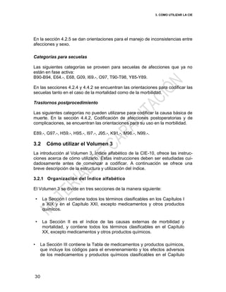 3. COMO UTILIZAR LA CIE
30
En la sección 4.2.5 se dan orientaciones para el manejo de inconsistencias entre
afecciones y sexo.
Categorías para secuelas
Las siguientes categorías se proveen para secuelas de afecciones que ya no
están en fase activa:
B90-B94, E64.-, E68, G09, I69.-, O97, T90-T98, Y85-Y89.
En las secciones 4.2.4 y 4.4.2 se encuentran las orientaciones para codificar las
secuelas tanto en el caso de la mortalidad como de la morbilidad.
Trastornos postprocedimiento
Las siguientes categorías no pueden utilizarse para codificar la causa básica de
muerte. En la sección 4.4.2, Codificación de afecciones postoperatorias y de
complicaciones, se encuentran las orientaciones para su uso en la morbilidad.
E89.-, G97.-, H59.-, H95.-, I97.-, J95.-, K91.-, M96.-, N99.-.
3.2 Cómo utilizar el Volumen 3
La introducción al Volumen 3, Índice alfabético de la CIE-10, ofrece las instruc-
ciones acerca de cómo utilizarlo. Estas instrucciones deben ser estudiadas cui-
dadosamente antes de comenzar a codificar. A continuación se ofrece una
breve descripción de la estructura y utilización del índice.
3.2.1 Organización del Índice alfabético
El Volumen 3 se divide en tres secciones de la manera siguiente:
• La Sección I contiene todos los términos clasificables en los Capítulos I
a XIX y en el Capítulo XXI, excepto medicamentos y otros productos
químicos.
• La Sección II es el índice de las causas externas de morbilidad y
mortalidad, y contiene todos los términos clasificables en el Capítulo
XX, excepto medicamentos y otros productos químicos.
• La Sección III contiene la Tabla de medicamentos y productos químicos,
que incluye los códigos para el envenenamiento y los efectos adversos
de los medicamentos y productos químicos clasificables en el Capítulo
 
